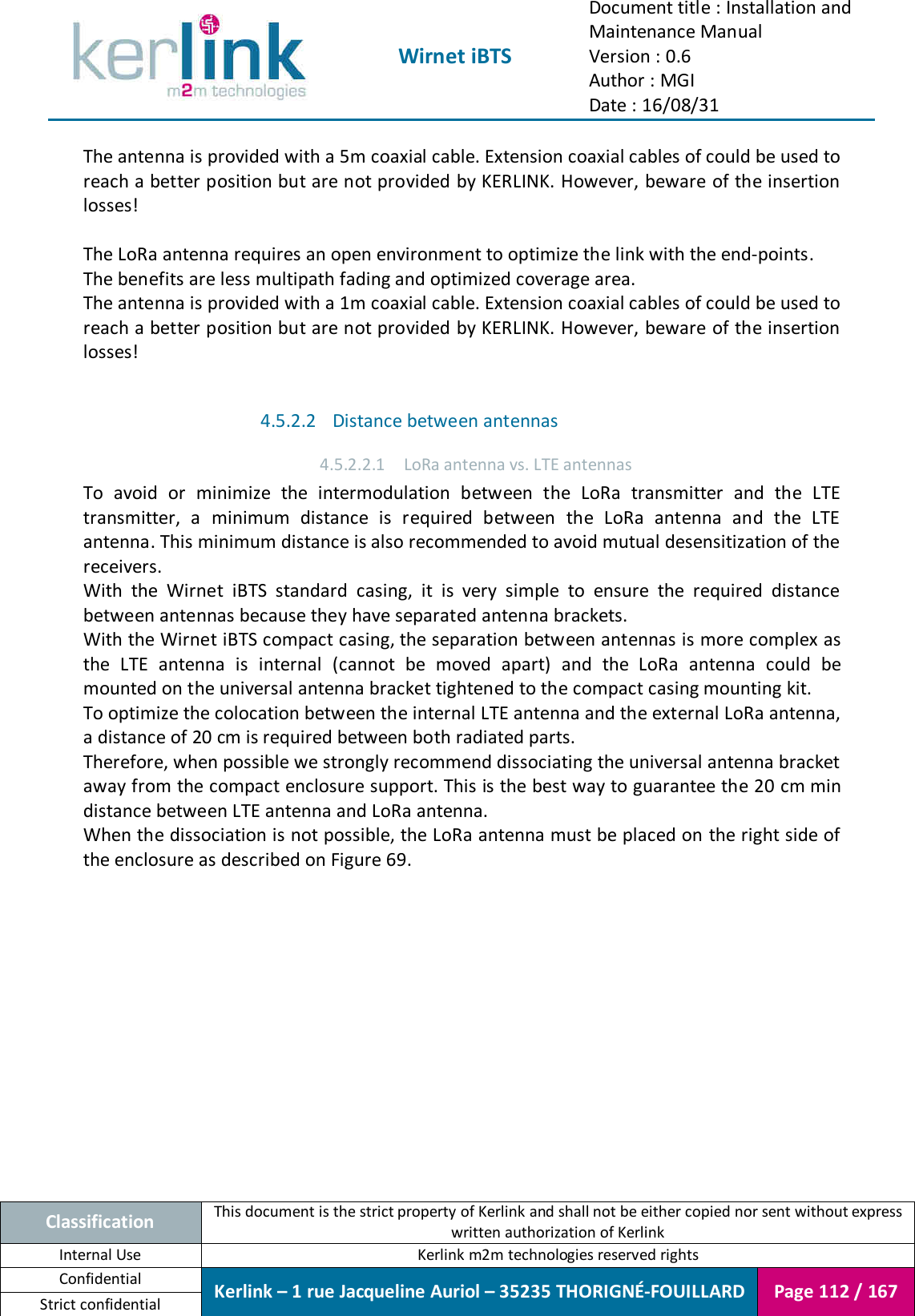  Wirnet iBTS Document title : Installation and Maintenance Manual Version : 0.6 Author : MGI Date : 16/08/31  Classification This document is the strict property of Kerlink and shall not be either copied nor sent without express written authorization of Kerlink Internal Use  Kerlink m2m technologies reserved rights Confidential Kerlink – 1 rue Jacqueline Auriol – 35235 THORIGNÉ-FOUILLARD Page 112 / 167 Strict confidential  The antenna is provided with a 5m coaxial cable. Extension coaxial cables of could be used to reach a better position but are not provided by KERLINK. However, beware of the insertion losses!  The LoRa antenna requires an open environment to optimize the link with the end-points. The benefits are less multipath fading and optimized coverage area. The antenna is provided with a 1m coaxial cable. Extension coaxial cables of could be used to reach a better position but are not provided by KERLINK. However, beware of the insertion losses!  4.5.2.2 Distance between antennas 4.5.2.2.1 LoRa antenna vs. LTE antennas To  avoid  or  minimize  the  intermodulation  between  the  LoRa  transmitter  and  the  LTE transmitter,  a  minimum  distance  is  required  between  the  LoRa  antenna  and  the  LTE antenna. This minimum distance is also recommended to avoid mutual desensitization of the receivers. With  the  Wirnet  iBTS  standard  casing,  it  is  very  simple  to  ensure  the  required  distance between antennas because they have separated antenna brackets. With the Wirnet iBTS compact casing, the separation between antennas is more complex as the  LTE  antenna  is  internal  (cannot  be  moved  apart)  and  the  LoRa  antenna  could  be mounted on the universal antenna bracket tightened to the compact casing mounting kit. To optimize the colocation between the internal LTE antenna and the external LoRa antenna, a distance of 20 cm is required between both radiated parts. Therefore, when possible we strongly recommend dissociating the universal antenna bracket away from the compact enclosure support. This is the best way to guarantee the 20 cm min distance between LTE antenna and LoRa antenna. When the dissociation is not possible, the LoRa antenna must be placed on the right side of the enclosure as described on Figure 69.  