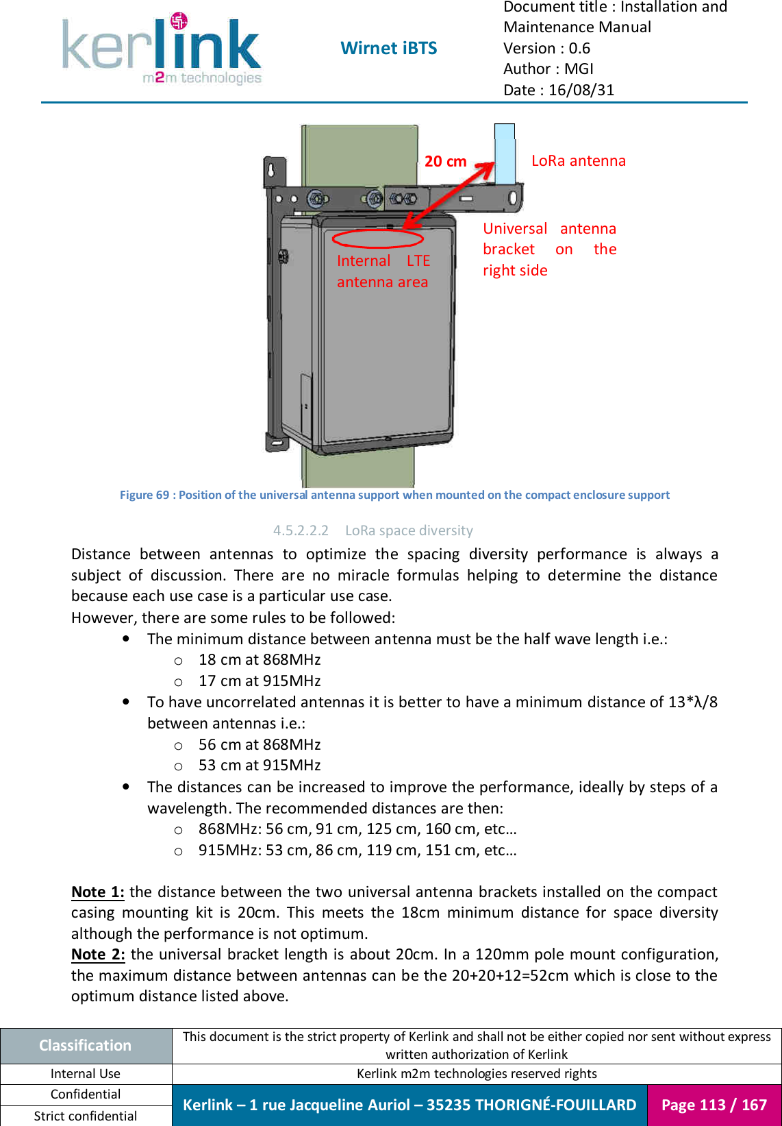  Wirnet iBTS Document title : Installation and Maintenance Manual Version : 0.6 Author : MGI Date : 16/08/31  Classification This document is the strict property of Kerlink and shall not be either copied nor sent without express written authorization of Kerlink Internal Use  Kerlink m2m technologies reserved rights Confidential Kerlink – 1 rue Jacqueline Auriol – 35235 THORIGNÉ-FOUILLARD Page 113 / 167 Strict confidential   Figure 69 : Position of the universal antenna support when mounted on the compact enclosure support 4.5.2.2.2 LoRa space diversity Distance  between  antennas  to  optimize  the  spacing  diversity  performance  is  always  a subject  of  discussion.  There  are  no  miracle  formulas  helping  to  determine  the  distance because each use case is a particular use case. However, there are some rules to be followed: • The minimum distance between antenna must be the half wave length i.e.: o 18 cm at 868MHz o 17 cm at 915MHz • To have uncorrelated antennas it is better to have a minimum distance of 13*λ/8 between antennas i.e.: o 56 cm at 868MHz o 53 cm at 915MHz • The distances can be increased to improve the performance, ideally by steps of a wavelength. The recommended distances are then: o 868MHz: 56 cm, 91 cm, 125 cm, 160 cm, etc… o 915MHz: 53 cm, 86 cm, 119 cm, 151 cm, etc…  Note 1: the distance between the two universal antenna brackets installed on the compact casing  mounting  kit  is  20cm.  This  meets  the  18cm  minimum  distance  for  space  diversity although the performance is not optimum. Note 2:  the  universal bracket length is about 20cm. In a 120mm pole mount configuration, the maximum distance between antennas can be the 20+20+12=52cm which is close to the optimum distance listed above. LoRa antenna Universal  antenna bracket  on  the right side 20 cm Internal  LTE antenna area 