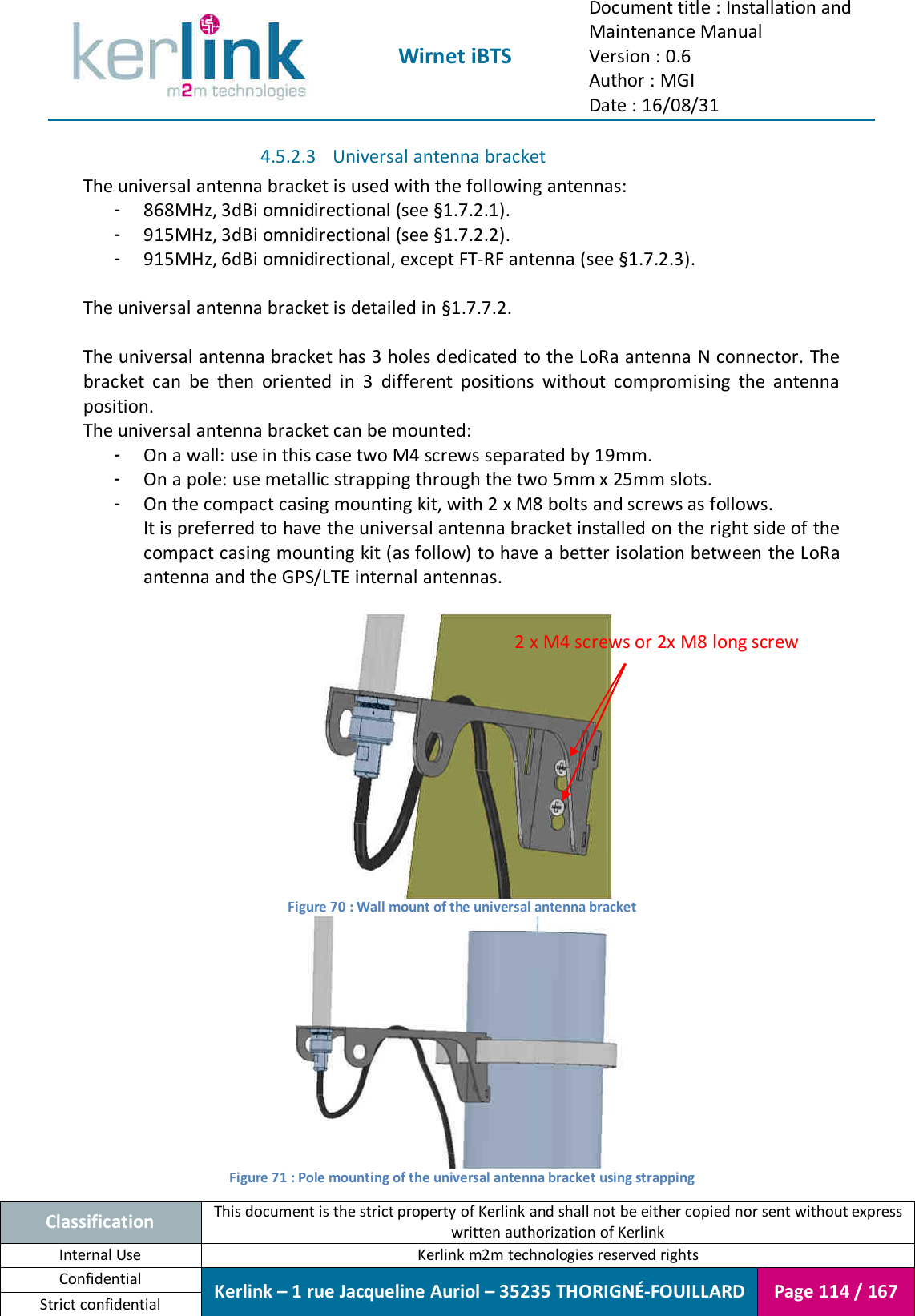  Wirnet iBTS Document title : Installation and Maintenance Manual Version : 0.6 Author : MGI Date : 16/08/31  Classification This document is the strict property of Kerlink and shall not be either copied nor sent without express written authorization of Kerlink Internal Use  Kerlink m2m technologies reserved rights Confidential Kerlink – 1 rue Jacqueline Auriol – 35235 THORIGNÉ-FOUILLARD Page 114 / 167 Strict confidential  4.5.2.3 Universal antenna bracket The universal antenna bracket is used with the following antennas: - 868MHz, 3dBi omnidirectional (see §1.7.2.1). - 915MHz, 3dBi omnidirectional (see §1.7.2.2). - 915MHz, 6dBi omnidirectional, except FT-RF antenna (see §1.7.2.3).  The universal antenna bracket is detailed in §1.7.7.2.  The universal antenna bracket has 3 holes dedicated to the LoRa antenna N connector. The bracket  can  be  then  oriented  in  3  different  positions  without  compromising  the  antenna position. The universal antenna bracket can be mounted: - On a wall: use in this case two M4 screws separated by 19mm. - On a pole: use metallic strapping through the two 5mm x 25mm slots. - On the compact casing mounting kit, with 2 x M8 bolts and screws as follows. It is preferred to have the universal antenna bracket installed on the right side of the compact casing mounting kit (as follow) to have a better isolation between the LoRa antenna and the GPS/LTE internal antennas.   Figure 70 : Wall mount of the universal antenna bracket  Figure 71 : Pole mounting of the universal antenna bracket using strapping 2 x M4 screws or 2x M8 long screw 