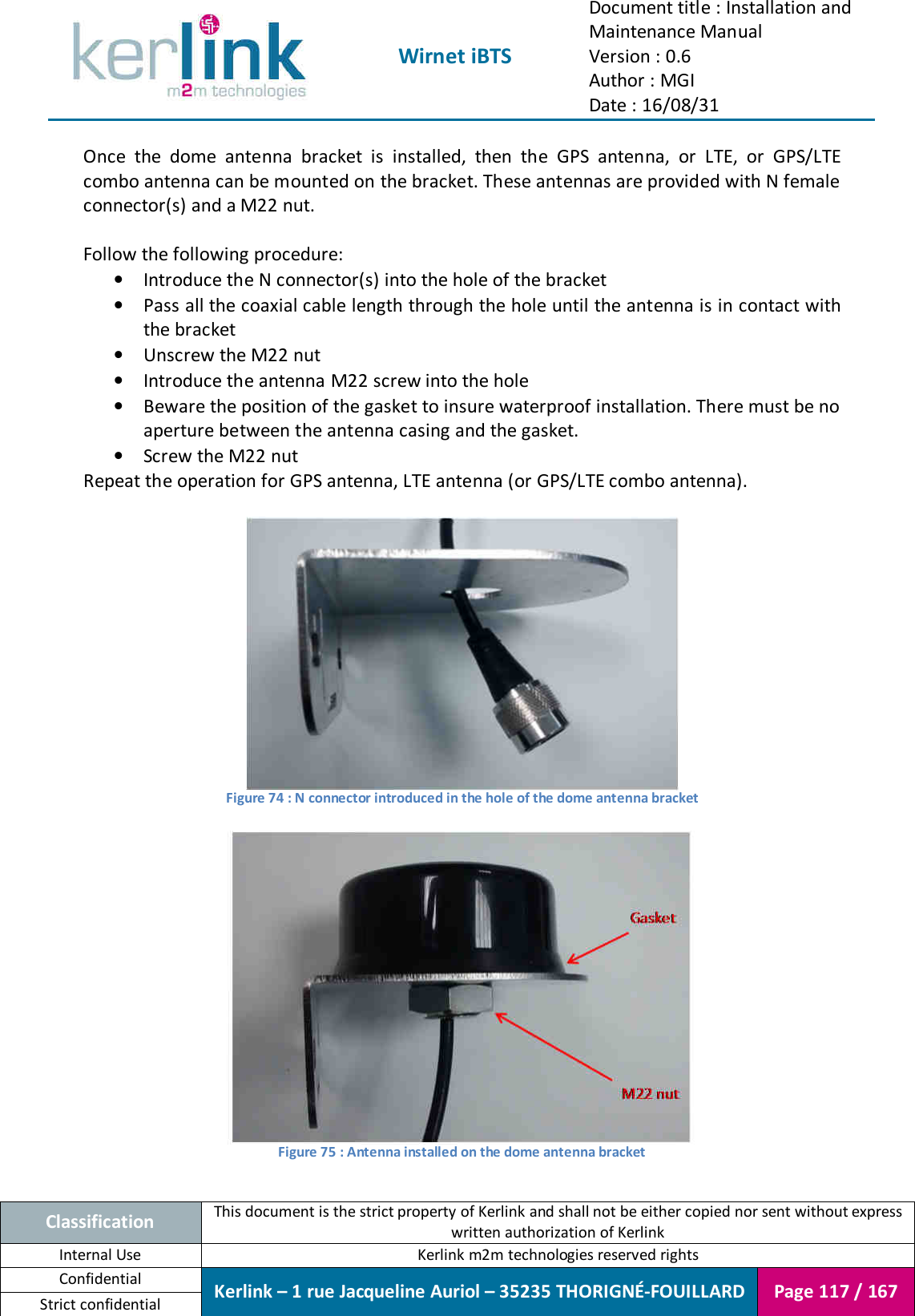  Wirnet iBTS Document title : Installation and Maintenance Manual Version : 0.6 Author : MGI Date : 16/08/31  Classification This document is the strict property of Kerlink and shall not be either copied nor sent without express written authorization of Kerlink Internal Use  Kerlink m2m technologies reserved rights Confidential Kerlink – 1 rue Jacqueline Auriol – 35235 THORIGNÉ-FOUILLARD Page 117 / 167 Strict confidential  Once  the  dome  antenna  bracket  is  installed,  then  the  GPS  antenna,  or  LTE,  or  GPS/LTE combo antenna can be mounted on the bracket. These antennas are provided with N female connector(s) and a M22 nut.  Follow the following procedure: • Introduce the N connector(s) into the hole of the bracket • Pass all the coaxial cable length through the hole until the antenna is in contact with the bracket • Unscrew the M22 nut • Introduce the antenna M22 screw into the hole • Beware the position of the gasket to insure waterproof installation. There must be no aperture between the antenna casing and the gasket. • Screw the M22 nut Repeat the operation for GPS antenna, LTE antenna (or GPS/LTE combo antenna).   Figure 74 : N connector introduced in the hole of the dome antenna bracket   Figure 75 : Antenna installed on the dome antenna bracket  