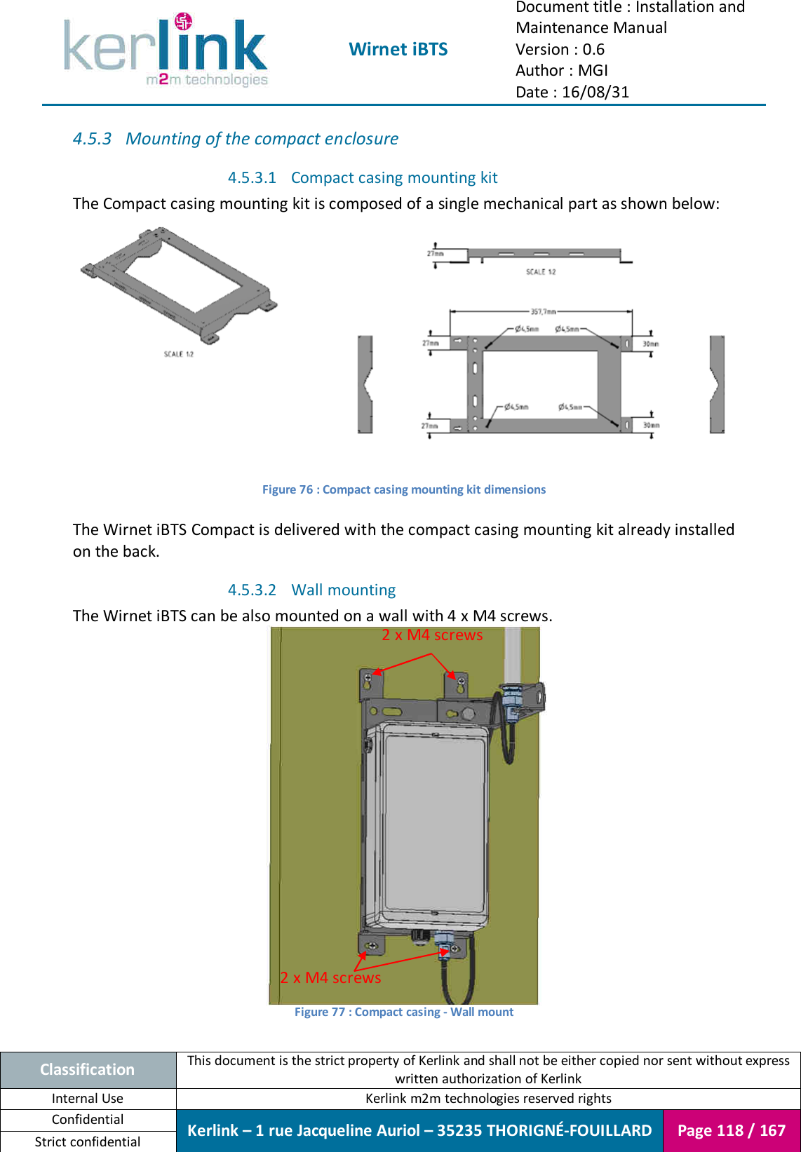  Wirnet iBTS Document title : Installation and Maintenance Manual Version : 0.6 Author : MGI Date : 16/08/31  Classification This document is the strict property of Kerlink and shall not be either copied nor sent without express written authorization of Kerlink Internal Use  Kerlink m2m technologies reserved rights Confidential Kerlink – 1 rue Jacqueline Auriol – 35235 THORIGNÉ-FOUILLARD Page 118 / 167 Strict confidential  4.5.3 Mounting of the compact enclosure 4.5.3.1 Compact casing mounting kit The Compact casing mounting kit is composed of a single mechanical part as shown below:  Figure 76 : Compact casing mounting kit dimensions  The Wirnet iBTS Compact is delivered with the compact casing mounting kit already installed on the back. 4.5.3.2 Wall mounting The Wirnet iBTS can be also mounted on a wall with 4 x M4 screws.  Figure 77 : Compact casing - Wall mount  2 x M4 screws 2 x M4 screws 