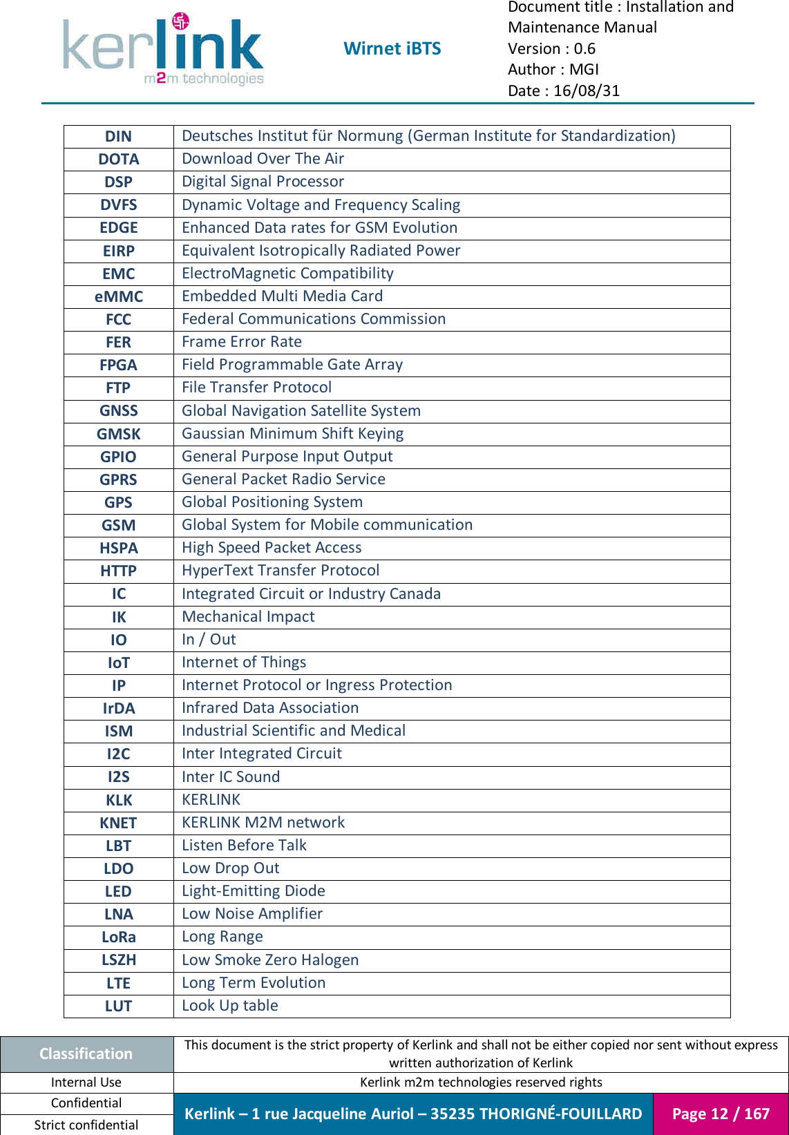  Wirnet iBTS Document title : Installation and Maintenance Manual Version : 0.6 Author : MGI Date : 16/08/31  Classification This document is the strict property of Kerlink and shall not be either copied nor sent without express written authorization of Kerlink Internal Use  Kerlink m2m technologies reserved rights Confidential Kerlink – 1 rue Jacqueline Auriol – 35235 THORIGNÉ-FOUILLARD Page 12 / 167 Strict confidential  DIN Deutsches Institut für Normung (German Institute for Standardization) DOTA Download Over The Air DSP Digital Signal Processor DVFS Dynamic Voltage and Frequency Scaling EDGE Enhanced Data rates for GSM Evolution EIRP Equivalent Isotropically Radiated Power EMC ElectroMagnetic Compatibility eMMC Embedded Multi Media Card FCC Federal Communications Commission FER Frame Error Rate FPGA Field Programmable Gate Array FTP File Transfer Protocol GNSS Global Navigation Satellite System GMSK Gaussian Minimum Shift Keying GPIO General Purpose Input Output GPRS General Packet Radio Service GPS Global Positioning System GSM Global System for Mobile communication  HSPA High Speed Packet Access HTTP HyperText Transfer Protocol IC Integrated Circuit or Industry Canada IK Mechanical Impact IO In / Out IoT Internet of Things IP Internet Protocol or Ingress Protection IrDA Infrared Data Association ISM Industrial Scientific and Medical I2C Inter Integrated Circuit I2S Inter IC Sound KLK KERLINK KNET KERLINK M2M network LBT Listen Before Talk LDO Low Drop Out LED Light-Emitting Diode LNA Low Noise Amplifier LoRa Long Range LSZH Low Smoke Zero Halogen LTE Long Term Evolution LUT Look Up table 