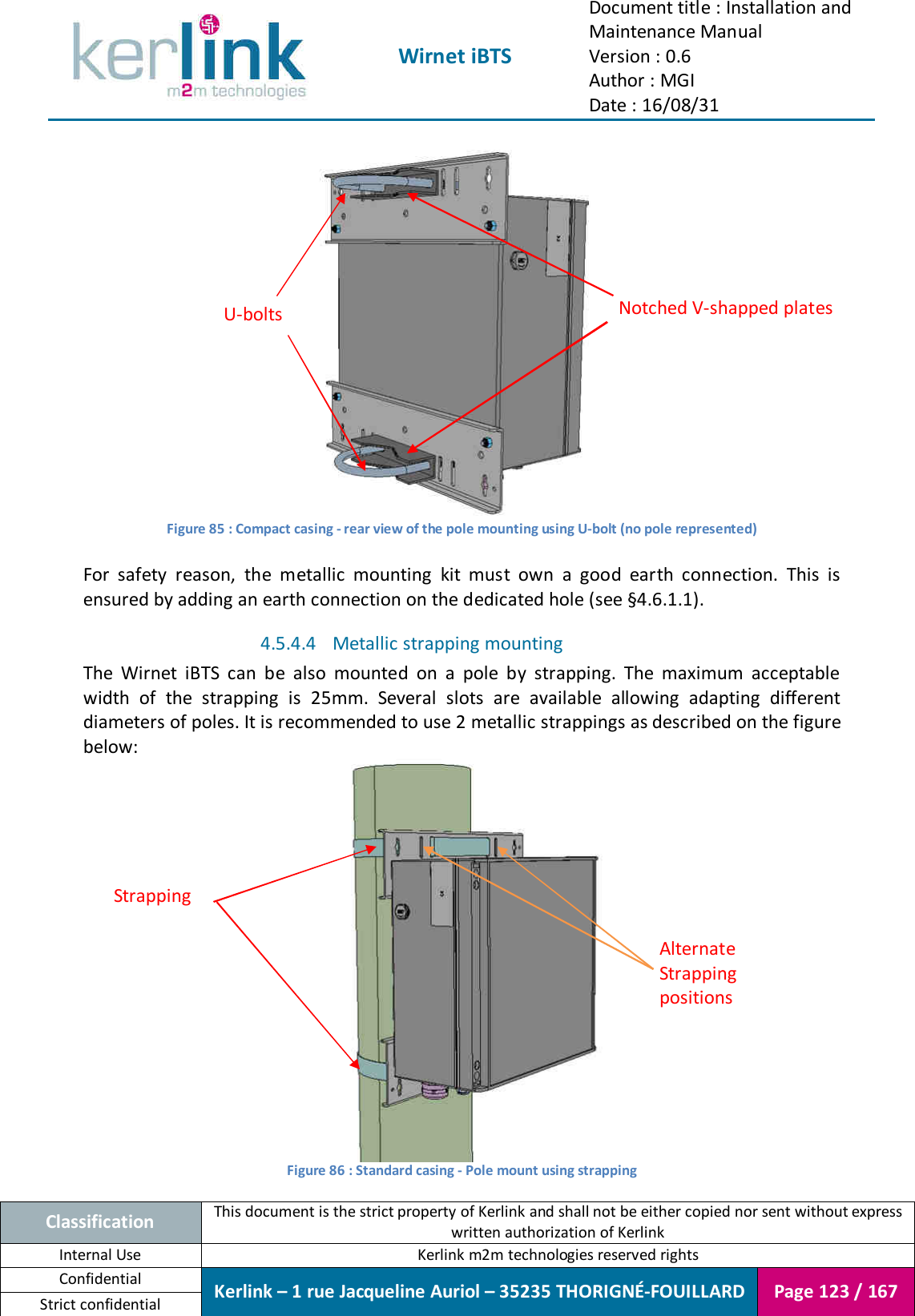  Wirnet iBTS Document title : Installation and Maintenance Manual Version : 0.6 Author : MGI Date : 16/08/31  Classification This document is the strict property of Kerlink and shall not be either copied nor sent without express written authorization of Kerlink Internal Use  Kerlink m2m technologies reserved rights Confidential Kerlink – 1 rue Jacqueline Auriol – 35235 THORIGNÉ-FOUILLARD Page 123 / 167 Strict confidential   Figure 85 : Compact casing - rear view of the pole mounting using U-bolt (no pole represented)  For  safety  reason,  the  metallic  mounting  kit  must  own  a  good  earth  connection.  This  is ensured by adding an earth connection on the dedicated hole (see §4.6.1.1). 4.5.4.4 Metallic strapping mounting  The  Wirnet  iBTS  can  be  also  mounted  on  a  pole  by  strapping.  The  maximum  acceptable width  of  the  strapping  is  25mm.  Several  slots  are  available  allowing  adapting  different diameters of poles. It is recommended to use 2 metallic strappings as described on the figure below:  Figure 86 : Standard casing - Pole mount using strapping Strapping Alternate Strapping positions U-bolts  Notched V-shapped plates 