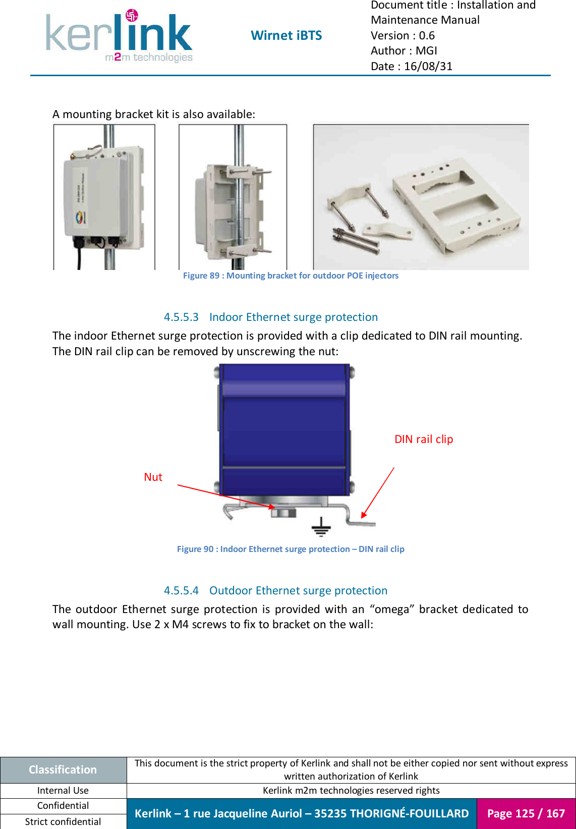  Wirnet iBTS Document title : Installation and Maintenance Manual Version : 0.6 Author : MGI Date : 16/08/31  Classification This document is the strict property of Kerlink and shall not be either copied nor sent without express written authorization of Kerlink Internal Use  Kerlink m2m technologies reserved rights Confidential Kerlink – 1 rue Jacqueline Auriol – 35235 THORIGNÉ-FOUILLARD Page 125 / 167 Strict confidential   A mounting bracket kit is also available:  Figure 89 : Mounting bracket for outdoor POE injectors  4.5.5.3 Indoor Ethernet surge protection The indoor Ethernet surge protection is provided with a clip dedicated to DIN rail mounting. The DIN rail clip can be removed by unscrewing the nut:  Figure 90 : Indoor Ethernet surge protection – DIN rail clip  4.5.5.4 Outdoor Ethernet surge protection The  outdoor  Ethernet  surge  protection  is  provided  with  an  “omega”  bracket  dedicated  to wall mounting. Use 2 x M4 screws to fix to bracket on the wall: DIN rail clip Nut 