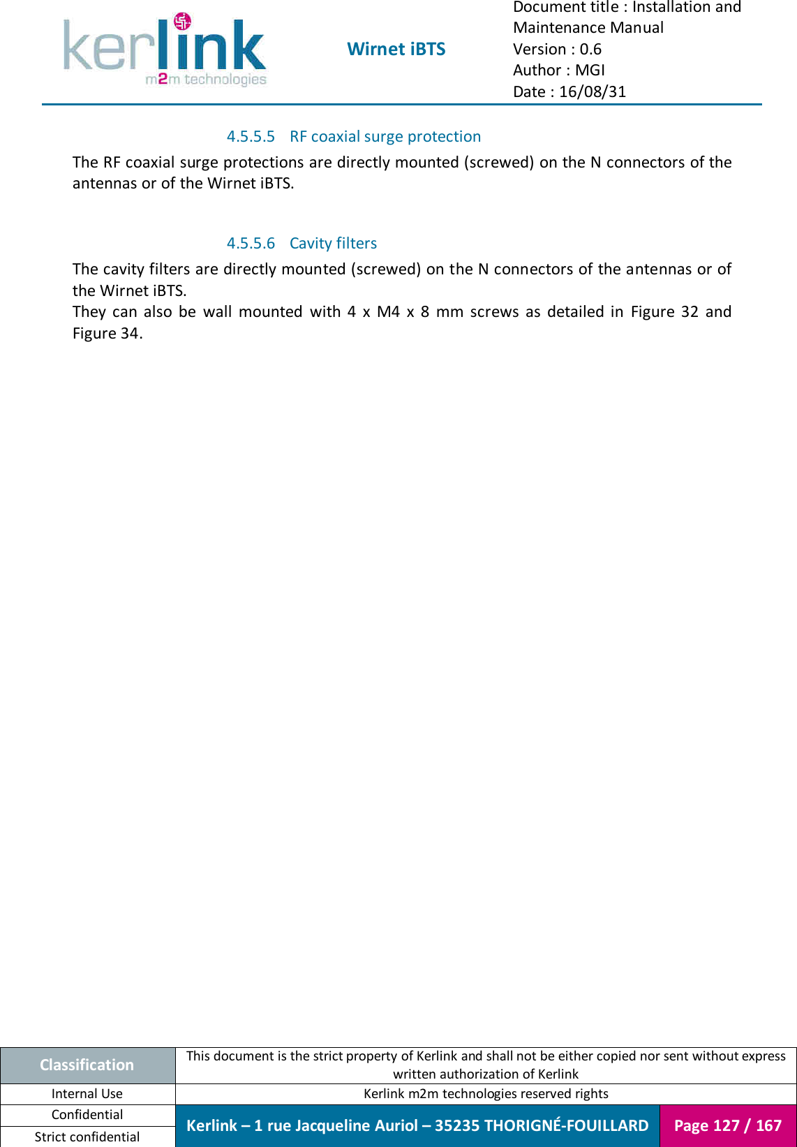  Wirnet iBTS Document title : Installation and Maintenance Manual Version : 0.6 Author : MGI Date : 16/08/31  Classification This document is the strict property of Kerlink and shall not be either copied nor sent without express written authorization of Kerlink Internal Use  Kerlink m2m technologies reserved rights Confidential Kerlink – 1 rue Jacqueline Auriol – 35235 THORIGNÉ-FOUILLARD Page 127 / 167 Strict confidential  4.5.5.5 RF coaxial surge protection The RF coaxial surge protections are directly mounted (screwed) on the N connectors of the antennas or of the Wirnet iBTS.  4.5.5.6 Cavity filters The cavity filters are directly mounted (screwed) on the N connectors of the antennas or of the Wirnet iBTS. They  can  also  be  wall  mounted  with  4  x  M4  x  8  mm  screws  as  detailed  in  Figure  32  and Figure 34.    