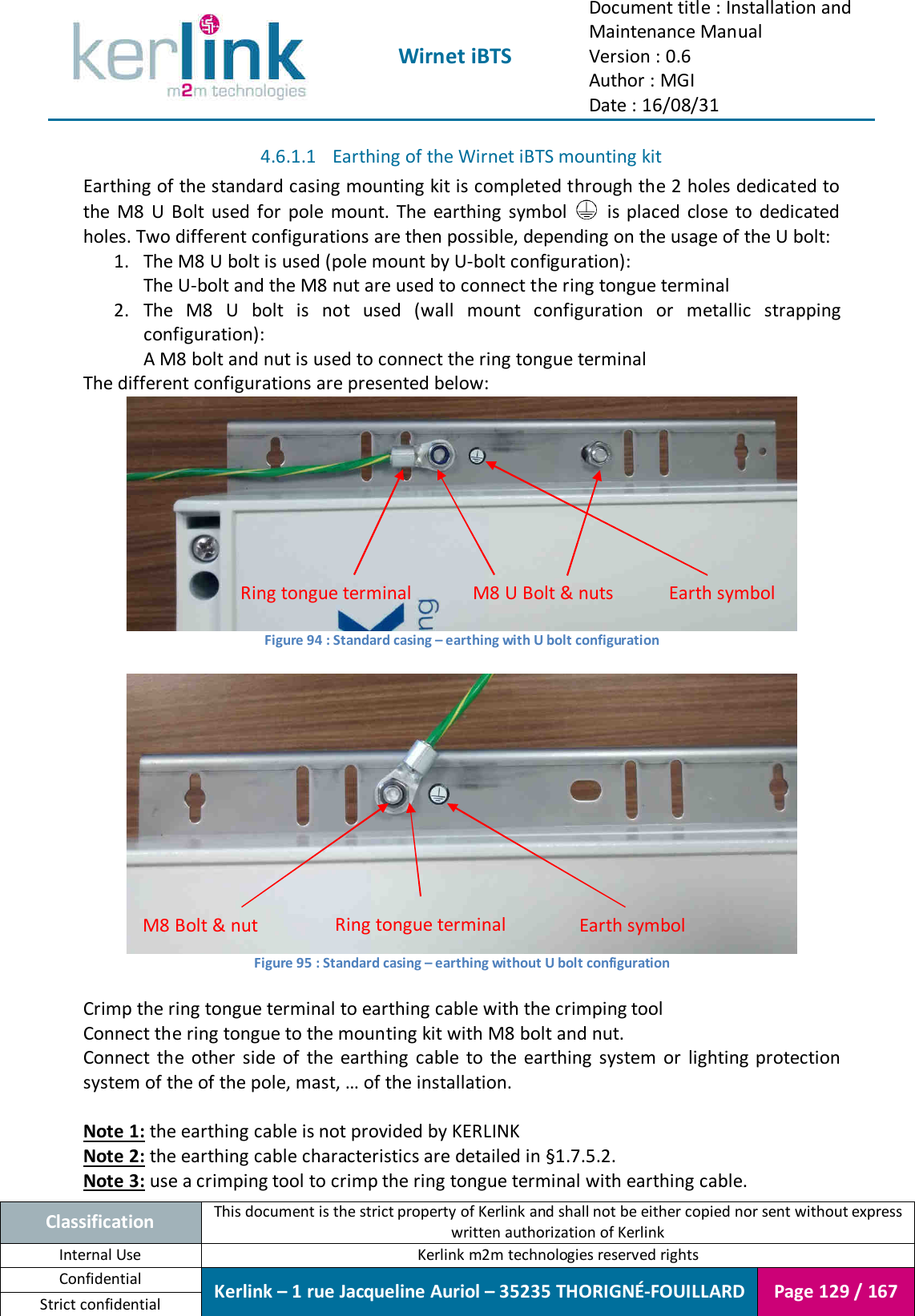  Wirnet iBTS Document title : Installation and Maintenance Manual Version : 0.6 Author : MGI Date : 16/08/31  Classification This document is the strict property of Kerlink and shall not be either copied nor sent without express written authorization of Kerlink Internal Use  Kerlink m2m technologies reserved rights Confidential Kerlink – 1 rue Jacqueline Auriol – 35235 THORIGNÉ-FOUILLARD Page 129 / 167 Strict confidential  4.6.1.1 Earthing of the Wirnet iBTS mounting kit Earthing of the standard casing mounting kit is completed through the 2 holes dedicated to the  M8  U  Bolt  used  for  pole  mount.  The  earthing  symbol    is  placed  close  to  dedicated holes. Two different configurations are then possible, depending on the usage of the U bolt: 1. The M8 U bolt is used (pole mount by U-bolt configuration): The U-bolt and the M8 nut are used to connect the ring tongue terminal 2. The  M8  U  bolt  is  not  used  (wall  mount  configuration  or  metallic  strapping configuration): A M8 bolt and nut is used to connect the ring tongue terminal The different configurations are presented below:  Figure 94 : Standard casing – earthing with U bolt configuration   Figure 95 : Standard casing – earthing without U bolt configuration  Crimp the ring tongue terminal to earthing cable with the crimping tool Connect the ring tongue to the mounting kit with M8 bolt and nut. Connect  the  other  side  of  the  earthing  cable  to  the  earthing  system  or  lighting  protection system of the of the pole, mast, … of the installation.  Note 1: the earthing cable is not provided by KERLINK Note 2: the earthing cable characteristics are detailed in §1.7.5.2. Note 3: use a crimping tool to crimp the ring tongue terminal with earthing cable. M8 U Bolt &amp; nuts  Earth symbol Ring tongue terminal Earth symbol Ring tongue terminal M8 Bolt &amp; nut 