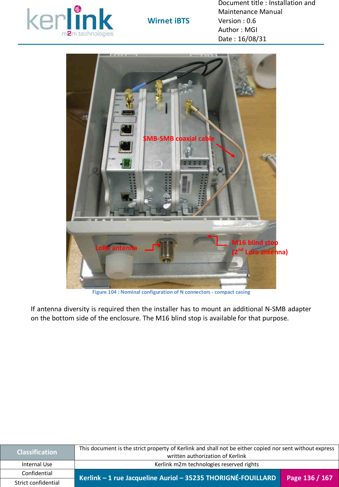  Wirnet iBTS Document title : Installation and Maintenance Manual Version : 0.6 Author : MGI Date : 16/08/31  Classification This document is the strict property of Kerlink and shall not be either copied nor sent without express written authorization of Kerlink Internal Use  Kerlink m2m technologies reserved rights Confidential Kerlink – 1 rue Jacqueline Auriol – 35235 THORIGNÉ-FOUILLARD Page 136 / 167 Strict confidential   Figure 104 : Nominal configuration of N connectors - compact casing  If antenna diversity is required then the installer has to mount an additional N-SMB adapter on the bottom side of the enclosure. The M16 blind stop is available for that purpose.    LoRa antenna M16 blind stop (2nd Lora antenna) SMB-SMB coaxial cable 