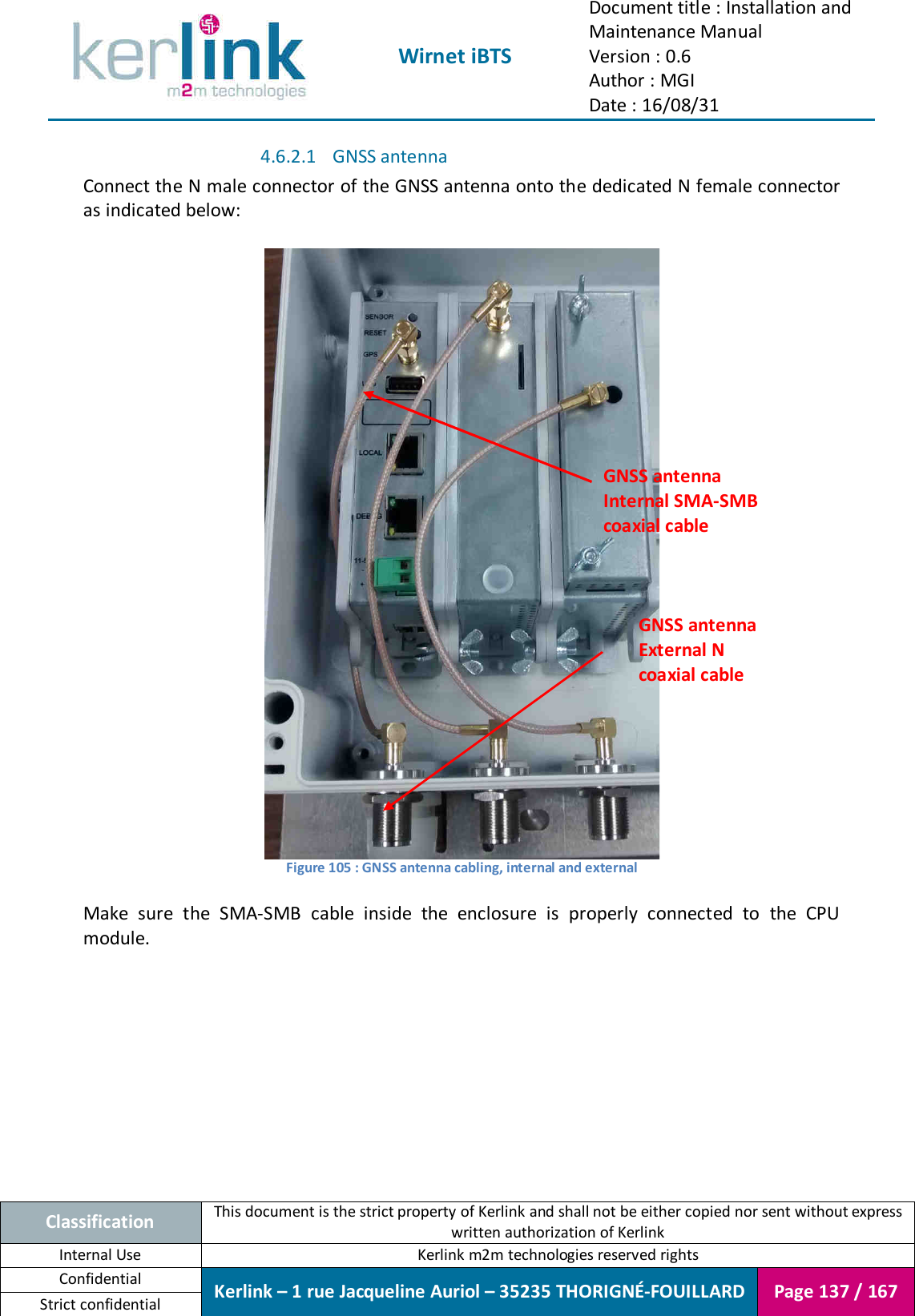  Wirnet iBTS Document title : Installation and Maintenance Manual Version : 0.6 Author : MGI Date : 16/08/31  Classification This document is the strict property of Kerlink and shall not be either copied nor sent without express written authorization of Kerlink Internal Use  Kerlink m2m technologies reserved rights Confidential Kerlink – 1 rue Jacqueline Auriol – 35235 THORIGNÉ-FOUILLARD Page 137 / 167 Strict confidential  4.6.2.1 GNSS antenna Connect the N male connector of the GNSS antenna onto the dedicated N female connector as indicated below:   Figure 105 : GNSS antenna cabling, internal and external  Make  sure  the  SMA-SMB  cable  inside  the  enclosure  is  properly  connected  to  the  CPU module.    GNSS antenna Internal SMA-SMB coaxial cable GNSS antenna External N coaxial cable 