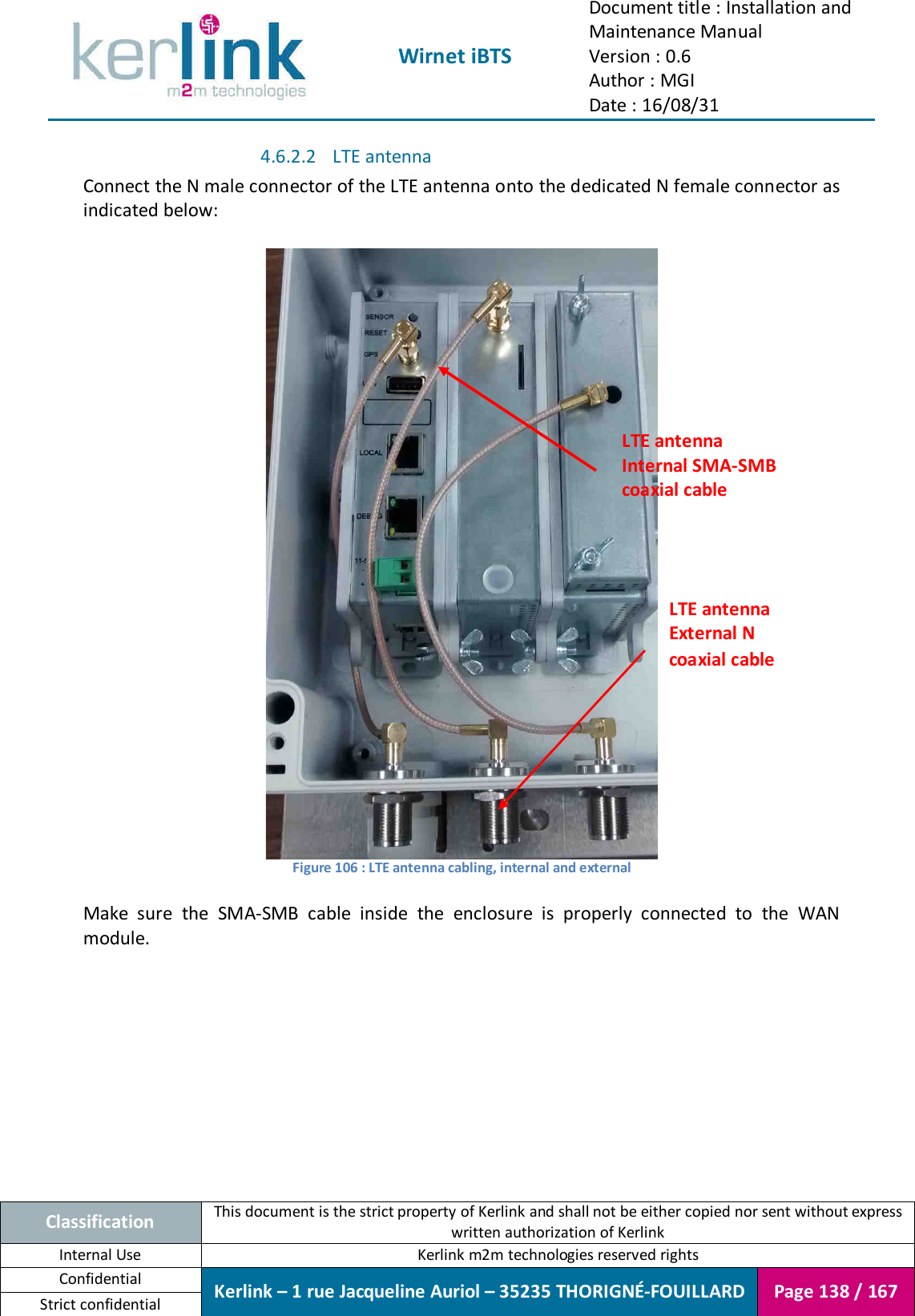  Wirnet iBTS Document title : Installation and Maintenance Manual Version : 0.6 Author : MGI Date : 16/08/31  Classification This document is the strict property of Kerlink and shall not be either copied nor sent without express written authorization of Kerlink Internal Use  Kerlink m2m technologies reserved rights Confidential Kerlink – 1 rue Jacqueline Auriol – 35235 THORIGNÉ-FOUILLARD Page 138 / 167 Strict confidential  4.6.2.2 LTE antenna Connect the N male connector of the LTE antenna onto the dedicated N female connector as indicated below:   Figure 106 : LTE antenna cabling, internal and external  Make  sure  the  SMA-SMB  cable  inside  the  enclosure  is  properly  connected  to  the  WAN module.    LTE antenna Internal SMA-SMB coaxial cable LTE antenna External N coaxial cable 