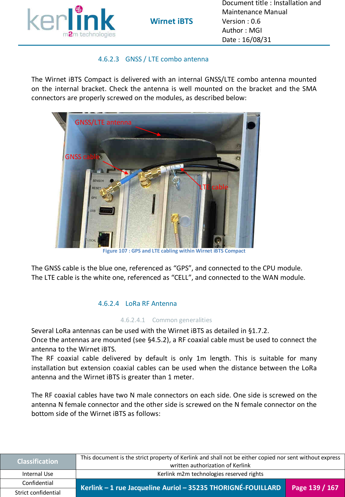  Wirnet iBTS Document title : Installation and Maintenance Manual Version : 0.6 Author : MGI Date : 16/08/31  Classification This document is the strict property of Kerlink and shall not be either copied nor sent without express written authorization of Kerlink Internal Use  Kerlink m2m technologies reserved rights Confidential Kerlink – 1 rue Jacqueline Auriol – 35235 THORIGNÉ-FOUILLARD Page 139 / 167 Strict confidential  4.6.2.3 GNSS / LTE combo antenna  The Wirnet iBTS  Compact is delivered with an internal GNSS/LTE combo antenna mounted on  the  internal  bracket.  Check  the  antenna  is  well  mounted  on  the  bracket  and  the  SMA connectors are properly screwed on the modules, as described below:   Figure 107 : GPS and LTE cabling within Wirnet iBTS Compact  The GNSS cable is the blue one, referenced as “GPS”, and connected to the CPU module. The LTE cable is the white one, referenced as “CELL”, and connected to the WAN module.  4.6.2.4 LoRa RF Antenna 4.6.2.4.1 Common generalities Several LoRa antennas can be used with the Wirnet iBTS as detailed in §1.7.2. Once the antennas are mounted (see §4.5.2), a RF coaxial cable must be used to connect the antenna to the Wirnet iBTS. The  RF  coaxial  cable  delivered  by  default  is  only  1m  length.  This  is  suitable  for  many installation but  extension coaxial cables can be used when  the  distance between the LoRa antenna and the Wirnet iBTS is greater than 1 meter.  The RF coaxial cables have two N male connectors on each side. One side is screwed on the antenna N female connector and the other side is screwed on the N female connector on the bottom side of the Wirnet iBTS as follows: GNSS/LTE antenna GNSS cable LTE cable 