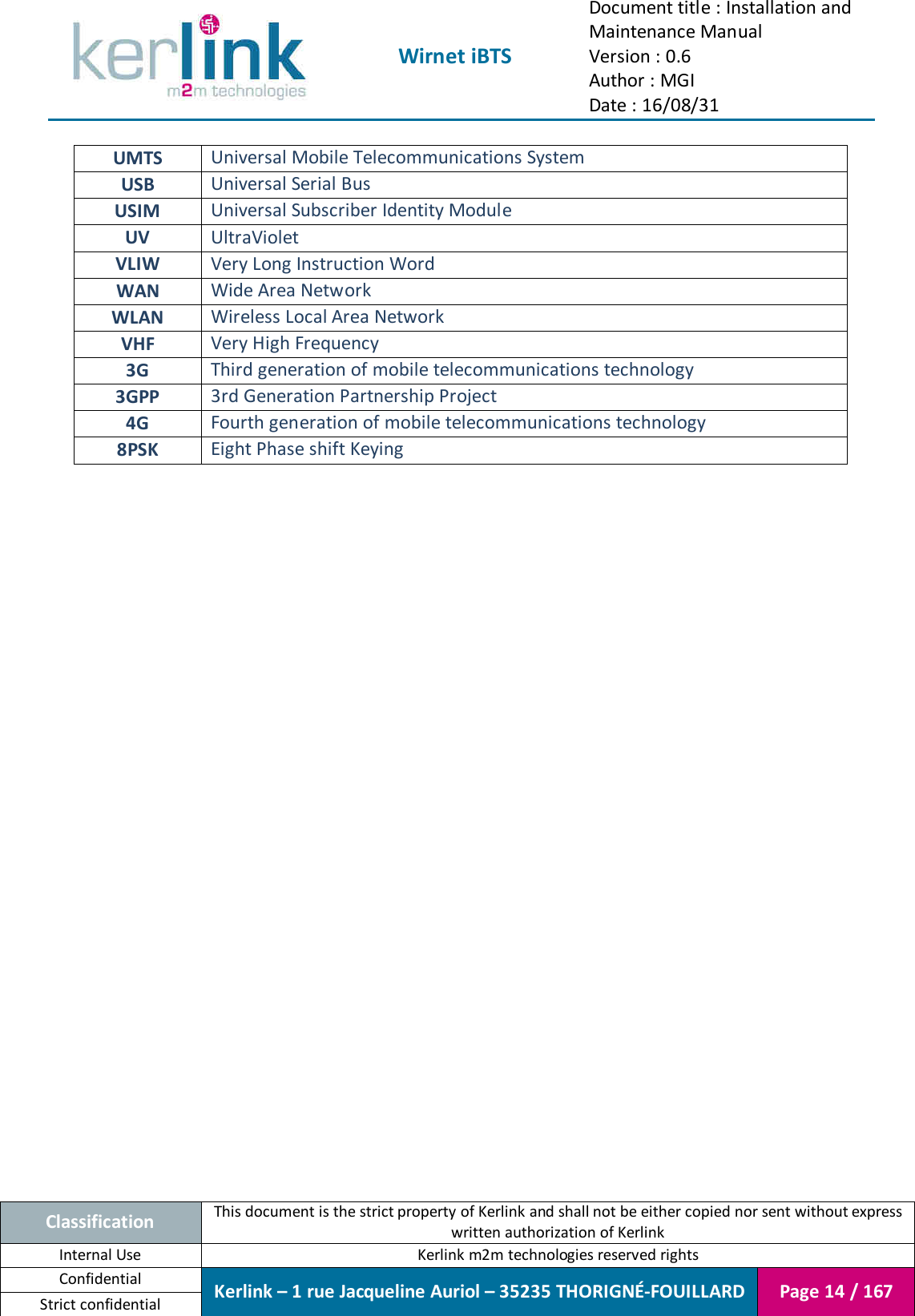  Wirnet iBTS Document title : Installation and Maintenance Manual Version : 0.6 Author : MGI Date : 16/08/31  Classification This document is the strict property of Kerlink and shall not be either copied nor sent without express written authorization of Kerlink Internal Use  Kerlink m2m technologies reserved rights Confidential Kerlink – 1 rue Jacqueline Auriol – 35235 THORIGNÉ-FOUILLARD Page 14 / 167 Strict confidential  UMTS Universal Mobile Telecommunications System USB Universal Serial Bus USIM Universal Subscriber Identity Module UV UltraViolet VLIW Very Long Instruction Word WAN Wide Area Network WLAN Wireless Local Area Network VHF Very High Frequency 3G Third generation of mobile telecommunications technology 3GPP 3rd Generation Partnership Project 4G Fourth generation of mobile telecommunications technology 8PSK Eight Phase shift Keying     