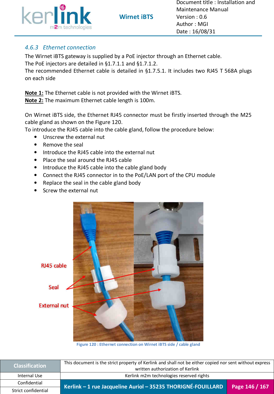  Wirnet iBTS Document title : Installation and Maintenance Manual Version : 0.6 Author : MGI Date : 16/08/31  Classification This document is the strict property of Kerlink and shall not be either copied nor sent without express written authorization of Kerlink Internal Use  Kerlink m2m technologies reserved rights Confidential Kerlink – 1 rue Jacqueline Auriol – 35235 THORIGNÉ-FOUILLARD Page 146 / 167 Strict confidential  4.6.3 Ethernet connection The Wirnet iBTS gateway is supplied by a PoE injector through an Ethernet cable. The PoE injectors are detailed in §1.7.1.1 and §1.7.1.2. The recommended Ethernet cable is detailed in §1.7.5.1. It includes two RJ45 T 568A plugs on each side  Note 1: The Ethernet cable is not provided with the Wirnet iBTS. Note 2: The maximum Ethernet cable length is 100m.  On Wirnet iBTS side, the Ethernet RJ45 connector must be firstly inserted through the M25 cable gland as shown on the Figure 120. To introduce the RJ45 cable into the cable gland, follow the procedure below: • Unscrew the external nut • Remove the seal • Introduce the RJ45 cable into the external nut • Place the seal around the RJ45 cable • Introduce the RJ45 cable into the cable gland body • Connect the RJ45 connector in to the PoE/LAN port of the CPU module • Replace the seal in the cable gland body • Screw the external nut   Figure 120 : Ethernet connection on Wirnet iBTS side / cable gland  