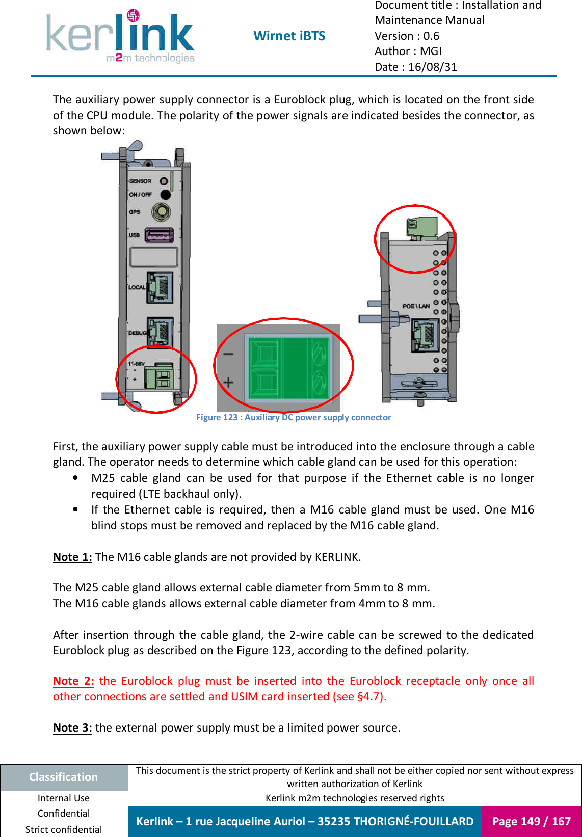  Wirnet iBTS Document title : Installation and Maintenance Manual Version : 0.6 Author : MGI Date : 16/08/31  Classification This document is the strict property of Kerlink and shall not be either copied nor sent without express written authorization of Kerlink Internal Use  Kerlink m2m technologies reserved rights Confidential Kerlink – 1 rue Jacqueline Auriol – 35235 THORIGNÉ-FOUILLARD Page 149 / 167 Strict confidential  The auxiliary power supply connector is a Euroblock plug, which is located on the front side of the CPU module. The polarity of the power signals are indicated besides the connector, as shown below:   Figure 123 : Auxiliary DC power supply connector  First, the auxiliary power supply cable must be introduced into the enclosure through a cable gland. The operator needs to determine which cable gland can be used for this operation: • M25  cable  gland  can  be  used  for  that  purpose  if  the  Ethernet  cable  is  no  longer required (LTE backhaul only). • If  the  Ethernet  cable  is  required,  then  a  M16  cable  gland  must  be  used.  One  M16 blind stops must be removed and replaced by the M16 cable gland.  Note 1: The M16 cable glands are not provided by KERLINK.  The M25 cable gland allows external cable diameter from 5mm to 8 mm. The M16 cable glands allows external cable diameter from 4mm to 8 mm.  After insertion  through  the cable gland, the 2-wire cable can be screwed  to the dedicated Euroblock plug as described on the Figure 123, according to the defined polarity.  Note  2:  the  Euroblock  plug  must  be  inserted  into  the  Euroblock  receptacle  only  once  all other connections are settled and USIM card inserted (see §4.7).  Note 3: the external power supply must be a limited power source.   