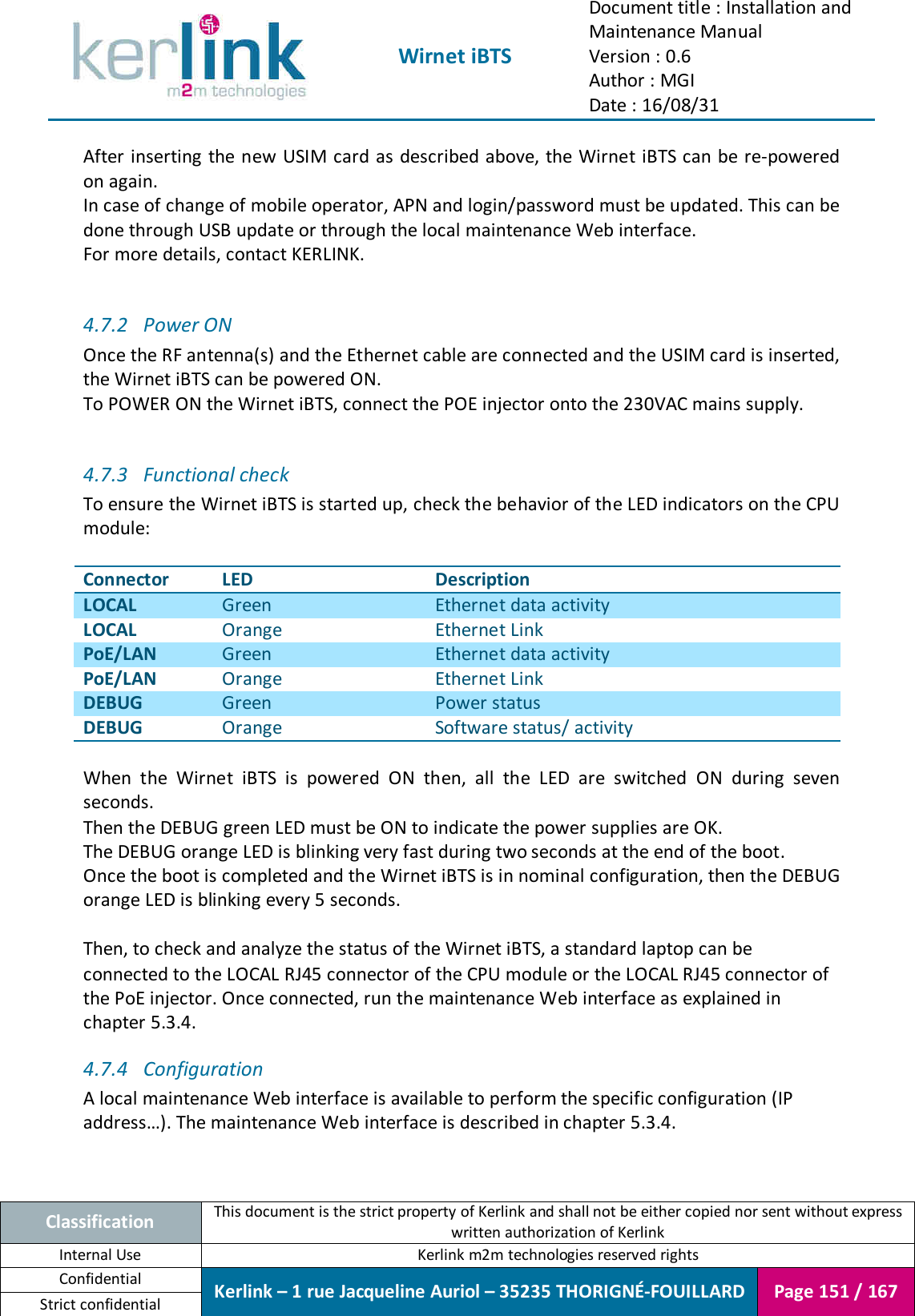  Wirnet iBTS Document title : Installation and Maintenance Manual Version : 0.6 Author : MGI Date : 16/08/31  Classification This document is the strict property of Kerlink and shall not be either copied nor sent without express written authorization of Kerlink Internal Use  Kerlink m2m technologies reserved rights Confidential Kerlink – 1 rue Jacqueline Auriol – 35235 THORIGNÉ-FOUILLARD Page 151 / 167 Strict confidential  After inserting the new USIM card as described above, the Wirnet iBTS can be re-powered on again. In case of change of mobile operator, APN and login/password must be updated. This can be done through USB update or through the local maintenance Web interface. For more details, contact KERLINK.  4.7.2 Power ON Once the RF antenna(s) and the Ethernet cable are connected and the USIM card is inserted, the Wirnet iBTS can be powered ON. To POWER ON the Wirnet iBTS, connect the POE injector onto the 230VAC mains supply.  4.7.3 Functional check To ensure the Wirnet iBTS is started up, check the behavior of the LED indicators on the CPU module:  Connector LED Description LOCAL Green Ethernet data activity  LOCAL Orange Ethernet Link PoE/LAN Green Ethernet data activity  PoE/LAN Orange Ethernet Link DEBUG Green Power status DEBUG Orange Software status/ activity  When  the  Wirnet  iBTS  is  powered  ON  then,  all  the  LED  are  switched  ON  during  seven seconds. Then the DEBUG green LED must be ON to indicate the power supplies are OK. The DEBUG orange LED is blinking very fast during two seconds at the end of the boot. Once the boot is completed and the Wirnet iBTS is in nominal configuration, then the DEBUG orange LED is blinking every 5 seconds.  Then, to check and analyze the status of the Wirnet iBTS, a standard laptop can be connected to the LOCAL RJ45 connector of the CPU module or the LOCAL RJ45 connector of the PoE injector. Once connected, run the maintenance Web interface as explained in chapter 5.3.4. 4.7.4 Configuration A local maintenance Web interface is available to perform the specific configuration (IP address…). The maintenance Web interface is described in chapter 5.3.4.  