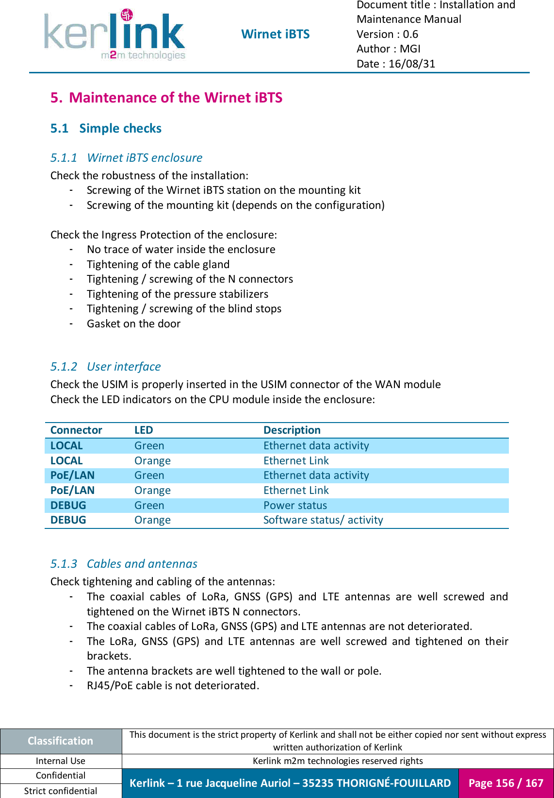  Wirnet iBTS Document title : Installation and Maintenance Manual Version : 0.6 Author : MGI Date : 16/08/31  Classification This document is the strict property of Kerlink and shall not be either copied nor sent without express written authorization of Kerlink Internal Use  Kerlink m2m technologies reserved rights Confidential Kerlink – 1 rue Jacqueline Auriol – 35235 THORIGNÉ-FOUILLARD Page 156 / 167 Strict confidential  5. Maintenance of the Wirnet iBTS 5.1 Simple checks 5.1.1 Wirnet iBTS enclosure Check the robustness of the installation: - Screwing of the Wirnet iBTS station on the mounting kit - Screwing of the mounting kit (depends on the configuration)  Check the Ingress Protection of the enclosure: - No trace of water inside the enclosure - Tightening of the cable gland - Tightening / screwing of the N connectors - Tightening of the pressure stabilizers - Tightening / screwing of the blind stops - Gasket on the door  5.1.2 User interface Check the USIM is properly inserted in the USIM connector of the WAN module Check the LED indicators on the CPU module inside the enclosure:  Connector LED Description LOCAL Green Ethernet data activity  LOCAL Orange Ethernet Link PoE/LAN Green Ethernet data activity  PoE/LAN Orange Ethernet Link DEBUG Green Power status DEBUG Orange Software status/ activity  5.1.3 Cables and antennas Check tightening and cabling of the antennas: - The  coaxial  cables  of  LoRa,  GNSS  (GPS)  and  LTE  antennas  are  well  screwed  and tightened on the Wirnet iBTS N connectors. - The coaxial cables of LoRa, GNSS (GPS) and LTE antennas are not deteriorated. - The  LoRa,  GNSS  (GPS)  and  LTE  antennas  are  well  screwed  and  tightened  on  their brackets. - The antenna brackets are well tightened to the wall or pole. - RJ45/PoE cable is not deteriorated.   