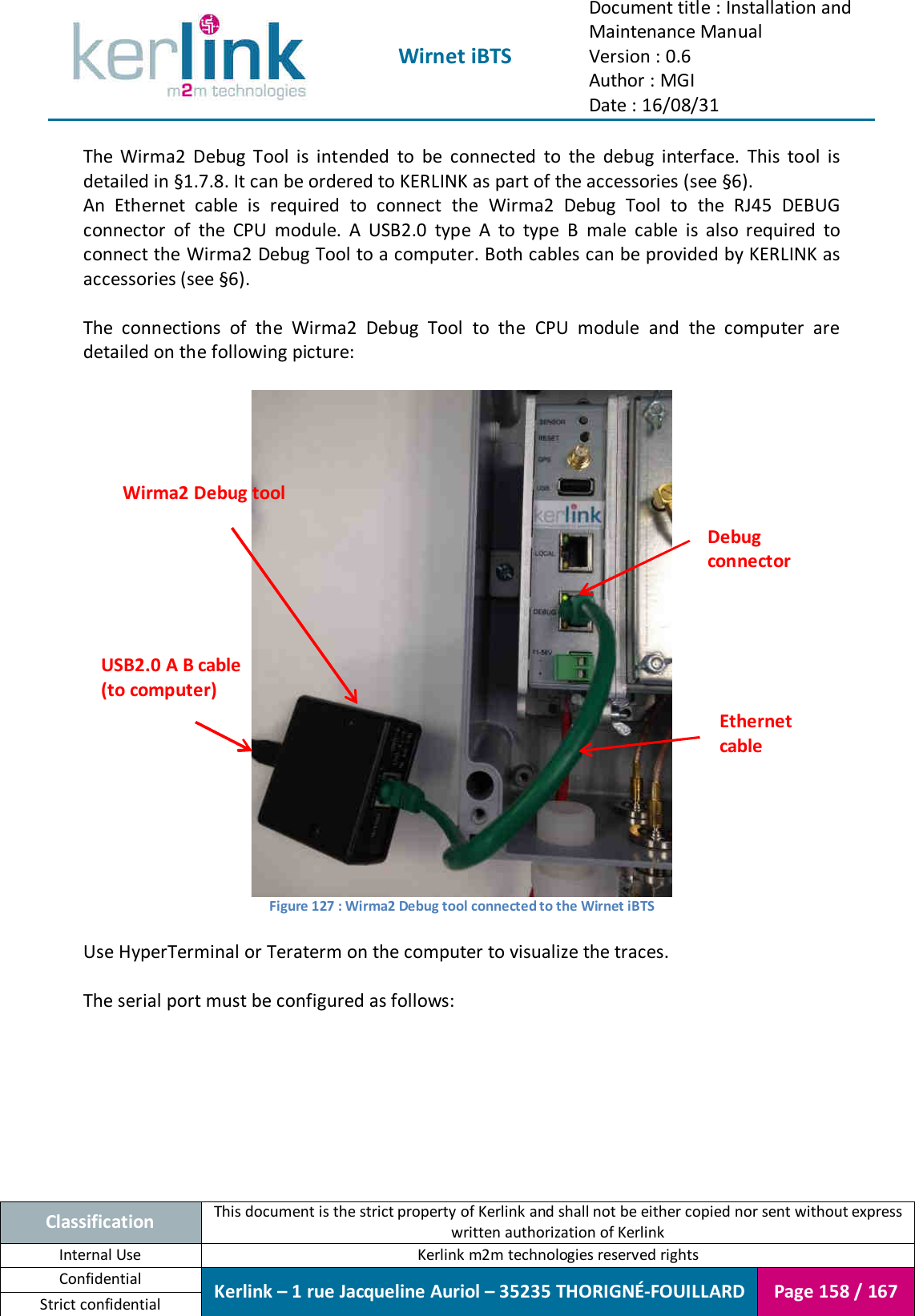  Wirnet iBTS Document title : Installation and Maintenance Manual Version : 0.6 Author : MGI Date : 16/08/31  Classification This document is the strict property of Kerlink and shall not be either copied nor sent without express written authorization of Kerlink Internal Use  Kerlink m2m technologies reserved rights Confidential Kerlink – 1 rue Jacqueline Auriol – 35235 THORIGNÉ-FOUILLARD Page 158 / 167 Strict confidential  The  Wirma2  Debug  Tool  is  intended  to  be  connected  to  the  debug  interface.  This  tool  is detailed in §1.7.8. It can be ordered to KERLINK as part of the accessories (see §6). An  Ethernet  cable  is  required  to  connect  the  Wirma2  Debug  Tool  to  the  RJ45  DEBUG connector  of  the  CPU  module.  A  USB2.0  type  A  to  type  B  male  cable  is  also  required  to connect the Wirma2 Debug Tool to a computer. Both cables can be provided by KERLINK as accessories (see §6).  The  connections  of  the  Wirma2  Debug  Tool  to  the  CPU  module  and  the  computer  are detailed on the following picture:   Figure 127 : Wirma2 Debug tool connected to the Wirnet iBTS  Use HyperTerminal or Teraterm on the computer to visualize the traces.  The serial port must be configured as follows: Debug connector Ethernet cable Wirma2 Debug tool USB2.0 A B cable (to computer) 