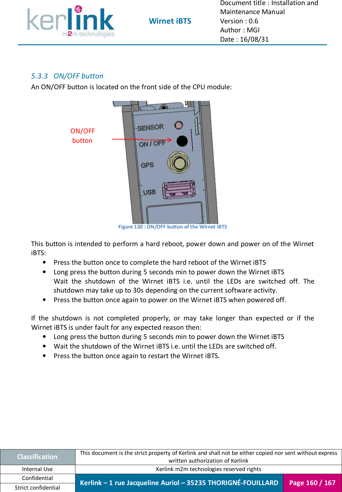  Wirnet iBTS Document title : Installation and Maintenance Manual Version : 0.6 Author : MGI Date : 16/08/31  Classification This document is the strict property of Kerlink and shall not be either copied nor sent without express written authorization of Kerlink Internal Use  Kerlink m2m technologies reserved rights Confidential Kerlink – 1 rue Jacqueline Auriol – 35235 THORIGNÉ-FOUILLARD Page 160 / 167 Strict confidential   5.3.3 ON/OFF button An ON/OFF button is located on the front side of the CPU module:   Figure 130 : ON/OFF button of the Wirnet iBTS   This button is intended to perform a hard reboot, power down and power on of the Wirnet iBTS: • Press the button once to complete the hard reboot of the Wirnet iBTS • Long press the button during 5 seconds min to power down the Wirnet iBTS Wait  the  shutdown  of  the  Wirnet  iBTS  i.e.  until  the  LEDs  are  switched  off.  The shutdown may take up to 30s depending on the current software activity. • Press the button once again to power on the Wirnet iBTS when powered off.  If  the  shutdown  is  not  completed  properly,  or  may  take  longer  than  expected  or  if  the Wirnet iBTS is under fault for any expected reason then: • Long press the button during 5 seconds min to power down the Wirnet iBTS • Wait the shutdown of the Wirnet iBTS i.e. until the LEDs are switched off. • Press the button once again to restart the Wirnet iBTS.    ON/OFF button 