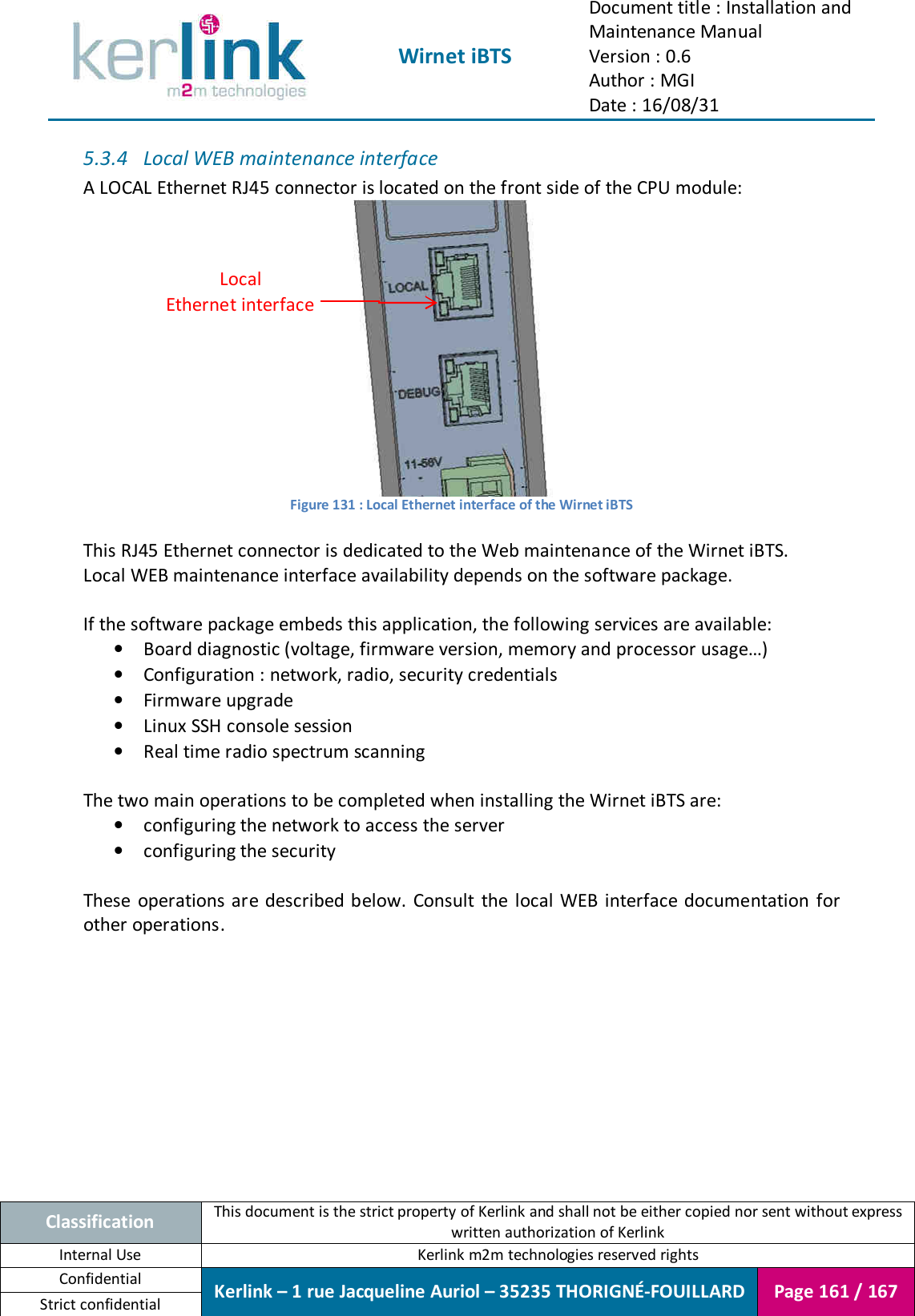  Wirnet iBTS Document title : Installation and Maintenance Manual Version : 0.6 Author : MGI Date : 16/08/31  Classification This document is the strict property of Kerlink and shall not be either copied nor sent without express written authorization of Kerlink Internal Use  Kerlink m2m technologies reserved rights Confidential Kerlink – 1 rue Jacqueline Auriol – 35235 THORIGNÉ-FOUILLARD Page 161 / 167 Strict confidential  5.3.4 Local WEB maintenance interface A LOCAL Ethernet RJ45 connector is located on the front side of the CPU module:  Figure 131 : Local Ethernet interface of the Wirnet iBTS   This RJ45 Ethernet connector is dedicated to the Web maintenance of the Wirnet iBTS. Local WEB maintenance interface availability depends on the software package.  If the software package embeds this application, the following services are available: • Board diagnostic (voltage, firmware version, memory and processor usage…) • Configuration : network, radio, security credentials • Firmware upgrade • Linux SSH console session • Real time radio spectrum scanning  The two main operations to be completed when installing the Wirnet iBTS are: • configuring the network to access the server • configuring the security  These  operations are described below.  Consult  the local WEB interface documentation for other operations.    Local Ethernet interface 