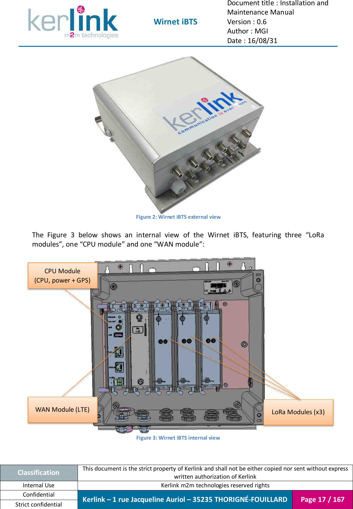  Wirnet iBTS Document title : Installation and Maintenance Manual Version : 0.6 Author : MGI Date : 16/08/31  Classification This document is the strict property of Kerlink and shall not be either copied nor sent without express written authorization of Kerlink Internal Use  Kerlink m2m technologies reserved rights Confidential Kerlink – 1 rue Jacqueline Auriol – 35235 THORIGNÉ-FOUILLARD Page 17 / 167 Strict confidential   Figure 2: Wirnet iBTS external view  The  Figure  3  below  shows  an  internal  view  of  the  Wirnet  iBTS,  featuring  three  “LoRa modules”, one “CPU module” and one “WAN module”:  Figure 3: Wirnet iBTS internal view  CPU Module (CPU, power + GPS) WAN Module (LTE) LoRa Modules (x3) 