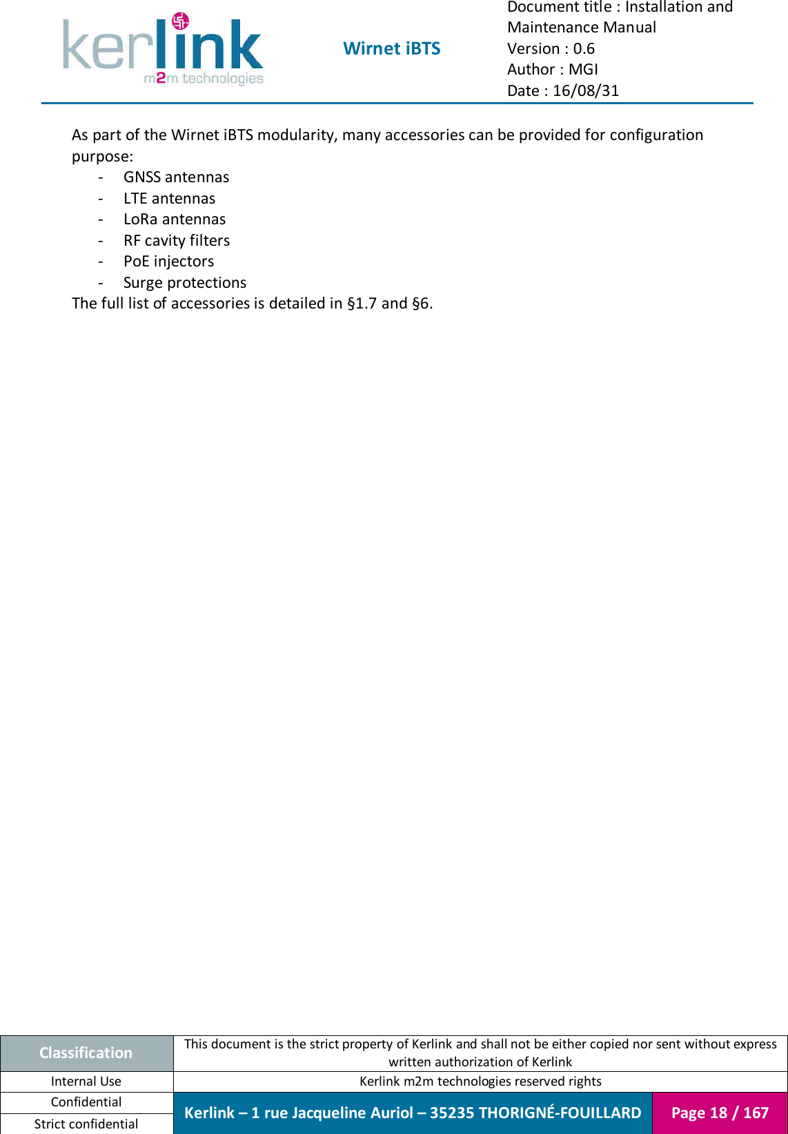  Wirnet iBTS Document title : Installation and Maintenance Manual Version : 0.6 Author : MGI Date : 16/08/31  Classification This document is the strict property of Kerlink and shall not be either copied nor sent without express written authorization of Kerlink Internal Use  Kerlink m2m technologies reserved rights Confidential Kerlink – 1 rue Jacqueline Auriol – 35235 THORIGNÉ-FOUILLARD Page 18 / 167 Strict confidential  As part of the Wirnet iBTS modularity, many accessories can be provided for configuration purpose: - GNSS antennas - LTE antennas - LoRa antennas - RF cavity filters - PoE injectors - Surge protections The full list of accessories is detailed in §1.7 and §6.     