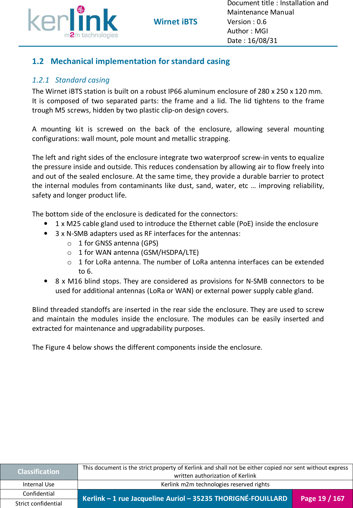  Wirnet iBTS Document title : Installation and Maintenance Manual Version : 0.6 Author : MGI Date : 16/08/31  Classification This document is the strict property of Kerlink and shall not be either copied nor sent without express written authorization of Kerlink Internal Use  Kerlink m2m technologies reserved rights Confidential Kerlink – 1 rue Jacqueline Auriol – 35235 THORIGNÉ-FOUILLARD Page 19 / 167 Strict confidential  1.2 Mechanical implementation for standard casing 1.2.1 Standard casing The Wirnet iBTS station is built on a robust IP66 aluminum enclosure of 280 x 250 x 120 mm. It  is  composed  of  two  separated  parts:  the  frame  and  a  lid.  The  lid  tightens  to  the  frame trough M5 screws, hidden by two plastic clip-on design covers.  A  mounting  kit  is  screwed  on  the  back  of  the  enclosure,  allowing  several  mounting configurations: wall mount, pole mount and metallic strapping.  The left and right sides of the enclosure integrate two waterproof screw-in vents to equalize the pressure inside and outside. This reduces condensation by allowing air to flow freely into and out of the sealed enclosure. At the same time, they provide a durable barrier to protect the internal modules from contaminants like dust, sand, water, etc  … improving reliability, safety and longer product life.  The bottom side of the enclosure is dedicated for the connectors: • 1 x M25 cable gland used to introduce the Ethernet cable (PoE) inside the enclosure • 3 x N-SMB adapters used as RF interfaces for the antennas: o 1 for GNSS antenna (GPS) o 1 for WAN antenna (GSM/HSDPA/LTE) o 1 for LoRa antenna. The number of LoRa antenna interfaces can be extended to 6. • 8 x M16 blind stops. They are considered as provisions for N-SMB connectors to be used for additional antennas (LoRa or WAN) or external power supply cable gland.  Blind threaded standoffs are inserted in the rear side the enclosure. They are used to screw and  maintain  the  modules  inside  the  enclosure.  The  modules  can  be  easily  inserted  and extracted for maintenance and upgradability purposes.  The Figure 4 below shows the different components inside the enclosure.    