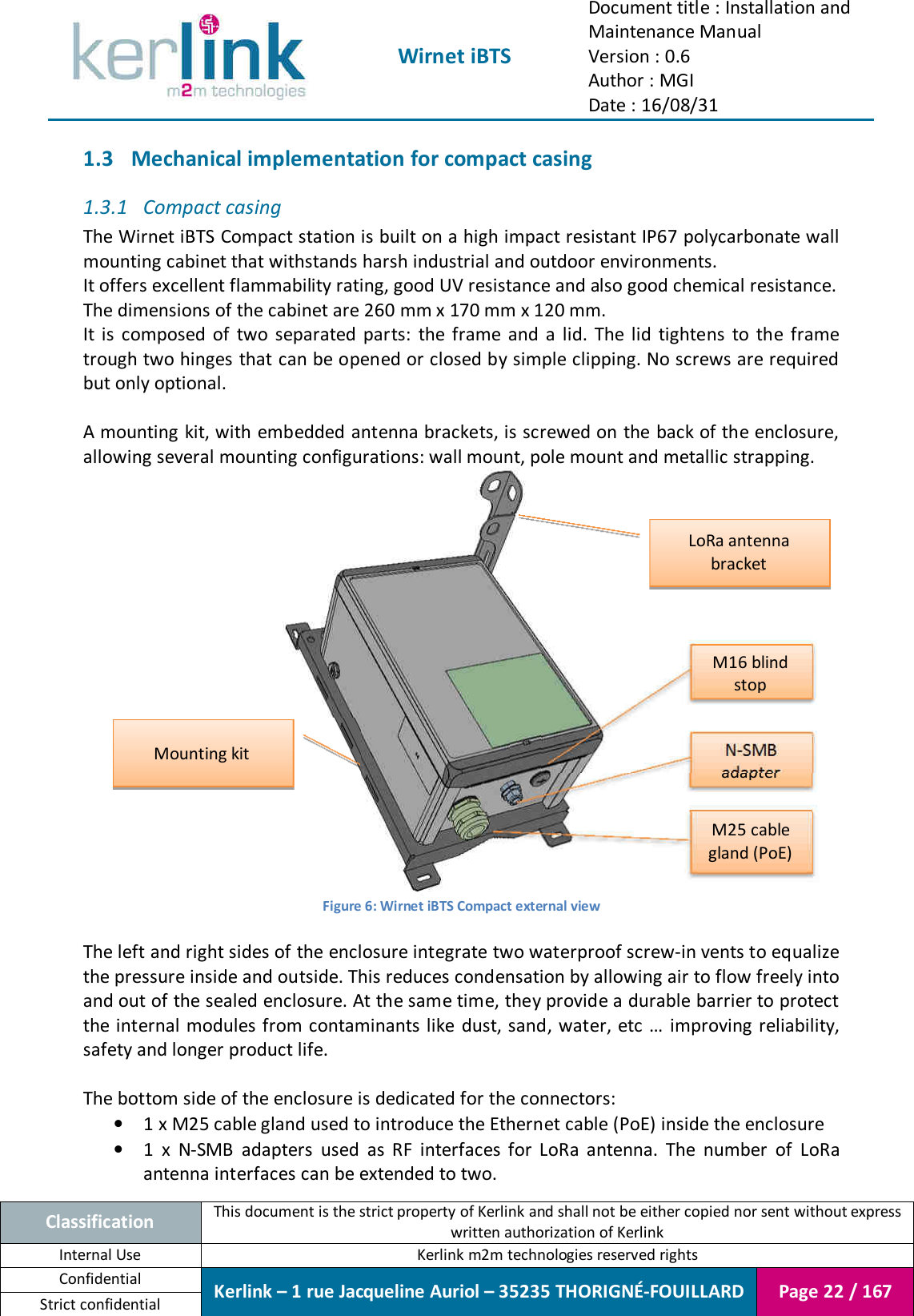  Wirnet iBTS Document title : Installation and Maintenance Manual Version : 0.6 Author : MGI Date : 16/08/31  Classification This document is the strict property of Kerlink and shall not be either copied nor sent without express written authorization of Kerlink Internal Use  Kerlink m2m technologies reserved rights Confidential Kerlink – 1 rue Jacqueline Auriol – 35235 THORIGNÉ-FOUILLARD Page 22 / 167 Strict confidential  1.3 Mechanical implementation for compact casing 1.3.1 Compact casing The Wirnet iBTS Compact station is built on a high impact resistant IP67 polycarbonate wall mounting cabinet that withstands harsh industrial and outdoor environments. It offers excellent flammability rating, good UV resistance and also good chemical resistance. The dimensions of the cabinet are 260 mm x 170 mm x 120 mm. It  is  composed  of  two  separated  parts:  the  frame  and  a  lid.  The  lid  tightens  to  the  frame trough two hinges that can be opened or closed by simple clipping. No screws are required but only optional.  A mounting  kit, with embedded antenna brackets, is screwed on the back of the enclosure, allowing several mounting configurations: wall mount, pole mount and metallic strapping.  Figure 6: Wirnet iBTS Compact external view  The left and right sides of the enclosure integrate two waterproof screw-in vents to equalize the pressure inside and outside. This reduces condensation by allowing air to flow freely into and out of the sealed enclosure. At the same time, they provide a durable barrier to protect the internal modules from contaminants like dust, sand, water, etc  … improving reliability, safety and longer product life.  The bottom side of the enclosure is dedicated for the connectors: • 1 x M25 cable gland used to introduce the Ethernet cable (PoE) inside the enclosure • 1  x  N-SMB  adapters  used  as  RF  interfaces  for  LoRa  antenna.  The  number  of  LoRa antenna interfaces can be extended to two. LoRa antenna bracket Mounting kit M25 cable gland (PoE) N-SMB adapter M16 blind stop 