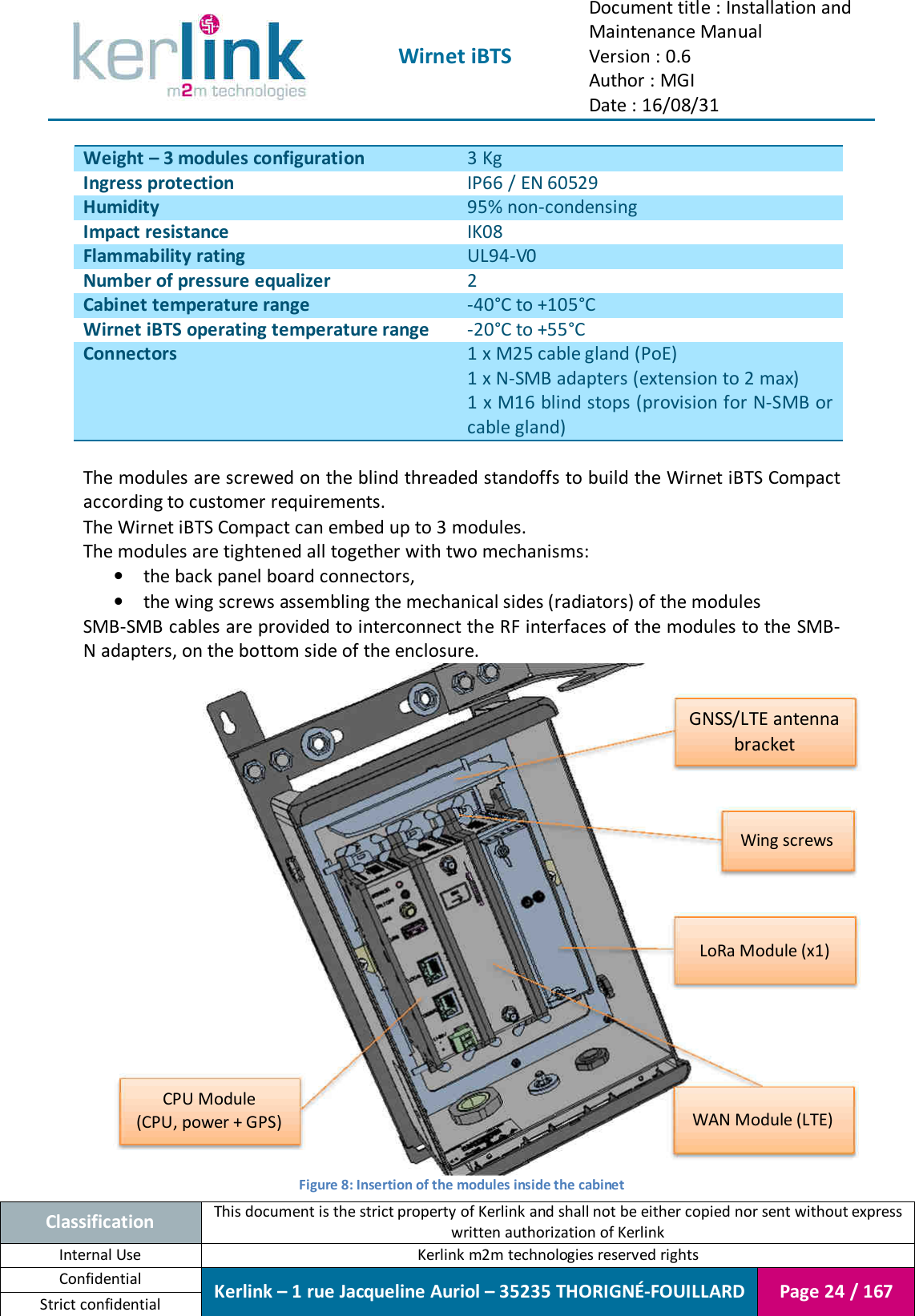  Wirnet iBTS Document title : Installation and Maintenance Manual Version : 0.6 Author : MGI Date : 16/08/31  Classification This document is the strict property of Kerlink and shall not be either copied nor sent without express written authorization of Kerlink Internal Use  Kerlink m2m technologies reserved rights Confidential Kerlink – 1 rue Jacqueline Auriol – 35235 THORIGNÉ-FOUILLARD Page 24 / 167 Strict confidential  Weight – 3 modules configuration 3 Kg Ingress protection IP66 / EN 60529 Humidity 95% non-condensing Impact resistance IK08 Flammability rating UL94-V0 Number of pressure equalizer 2 Cabinet temperature range -40°C to +105°C Wirnet iBTS operating temperature range -20°C to +55°C Connectors 1 x M25 cable gland (PoE) 1 x N-SMB adapters (extension to 2 max) 1 x M16 blind stops (provision for N-SMB or cable gland)  The modules are screwed on the blind threaded standoffs to build the Wirnet iBTS Compact according to customer requirements. The Wirnet iBTS Compact can embed up to 3 modules. The modules are tightened all together with two mechanisms: • the back panel board connectors, • the wing screws assembling the mechanical sides (radiators) of the modules SMB-SMB cables are provided to interconnect the RF interfaces of the modules to the  SMB-N adapters, on the bottom side of the enclosure.  Figure 8: Insertion of the modules inside the cabinet CPU Module (CPU, power + GPS) WAN Module (LTE) LoRa Module (x1) GNSS/LTE antenna bracket Wing screws 