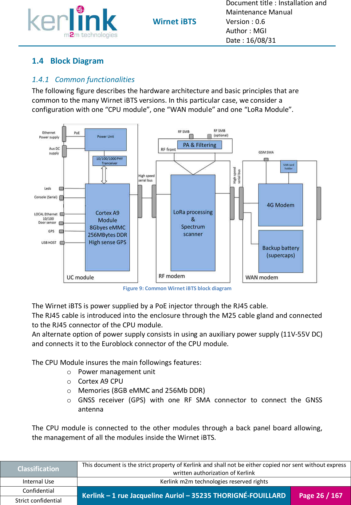  Wirnet iBTS Document title : Installation and Maintenance Manual Version : 0.6 Author : MGI Date : 16/08/31  Classification This document is the strict property of Kerlink and shall not be either copied nor sent without express written authorization of Kerlink Internal Use  Kerlink m2m technologies reserved rights Confidential Kerlink – 1 rue Jacqueline Auriol – 35235 THORIGNÉ-FOUILLARD Page 26 / 167 Strict confidential  1.4 Block Diagram 1.4.1 Common functionalities The following figure describes the hardware architecture and basic principles that are common to the many Wirnet iBTS versions. In this particular case, we consider a configuration with one “CPU module”, one “WAN module” and one “LoRa Module”.   Figure 9: Common Wirnet iBTS block diagram  The Wirnet iBTS is power supplied by a PoE injector through the RJ45 cable. The RJ45 cable is introduced into the enclosure through the M25 cable gland and connected to the RJ45 connector of the CPU module. An alternate option of power supply consists in using an auxiliary power supply (11V-55V DC) and connects it to the Euroblock connector of the CPU module.  The CPU Module insures the main followings features: o Power management unit o Cortex A9 CPU o Memories (8GB eMMC and 256Mb DDR) o GNSS  receiver  (GPS)  with  one  RF  SMA  connector  to  connect  the  GNSS antenna  The  CPU module is connected  to  the  other modules through a back  panel board allowing, the management of all the modules inside the Wirnet iBTS.  