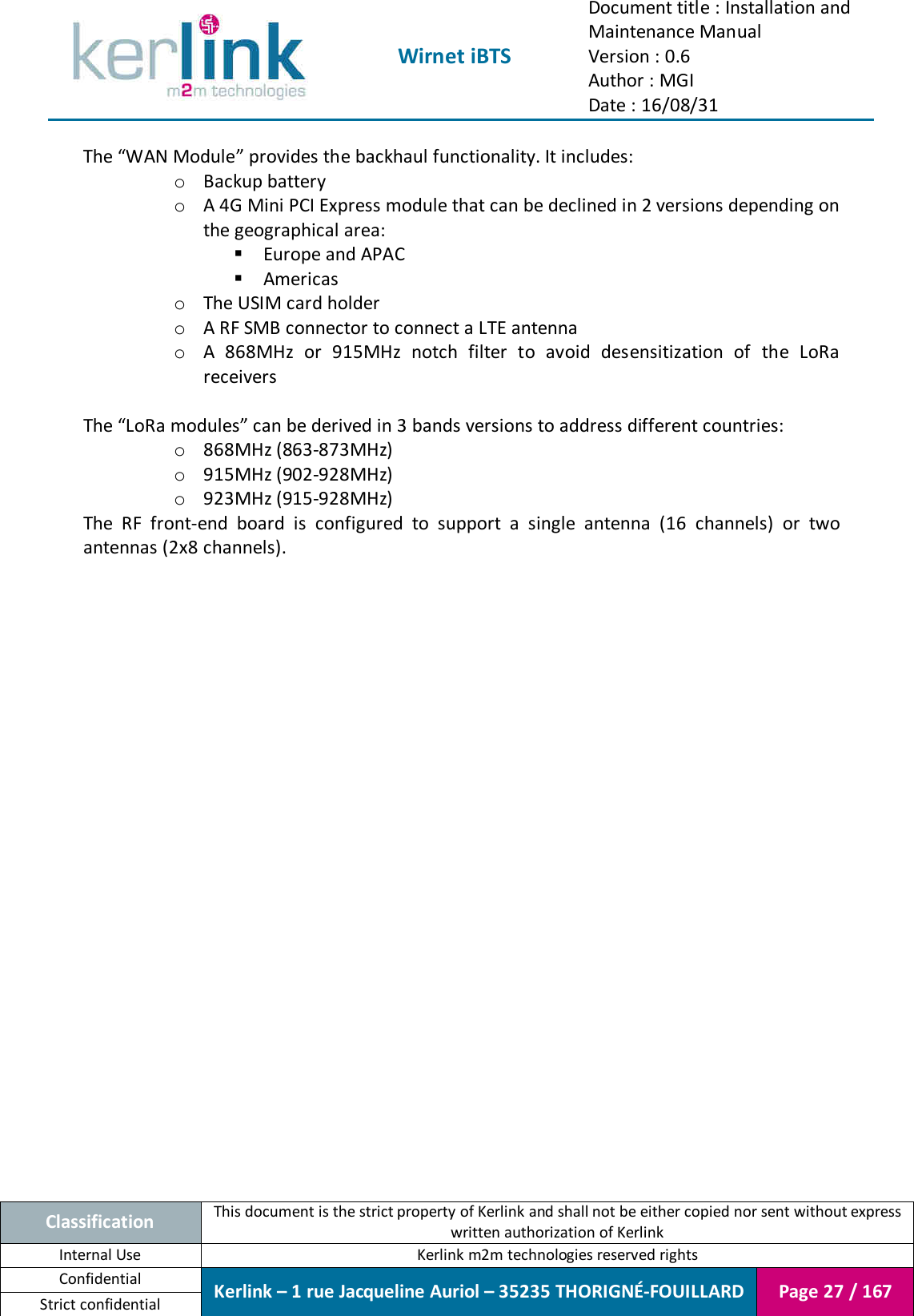  Wirnet iBTS Document title : Installation and Maintenance Manual Version : 0.6 Author : MGI Date : 16/08/31  Classification This document is the strict property of Kerlink and shall not be either copied nor sent without express written authorization of Kerlink Internal Use  Kerlink m2m technologies reserved rights Confidential Kerlink – 1 rue Jacqueline Auriol – 35235 THORIGNÉ-FOUILLARD Page 27 / 167 Strict confidential  The “WAN Module” provides the backhaul functionality. It includes: o Backup battery o A 4G Mini PCI Express module that can be declined in 2 versions depending on the geographical area:  Europe and APAC  Americas o The USIM card holder o A RF SMB connector to connect a LTE antenna o A  868MHz  or  915MHz  notch  filter  to  avoid  desensitization  of  the  LoRa receivers  The “LoRa modules” can be derived in 3 bands versions to address different countries: o 868MHz (863-873MHz) o 915MHz (902-928MHz) o 923MHz (915-928MHz) The  RF  front-end  board  is  configured  to  support  a  single  antenna  (16  channels)  or  two antennas (2x8 channels).    