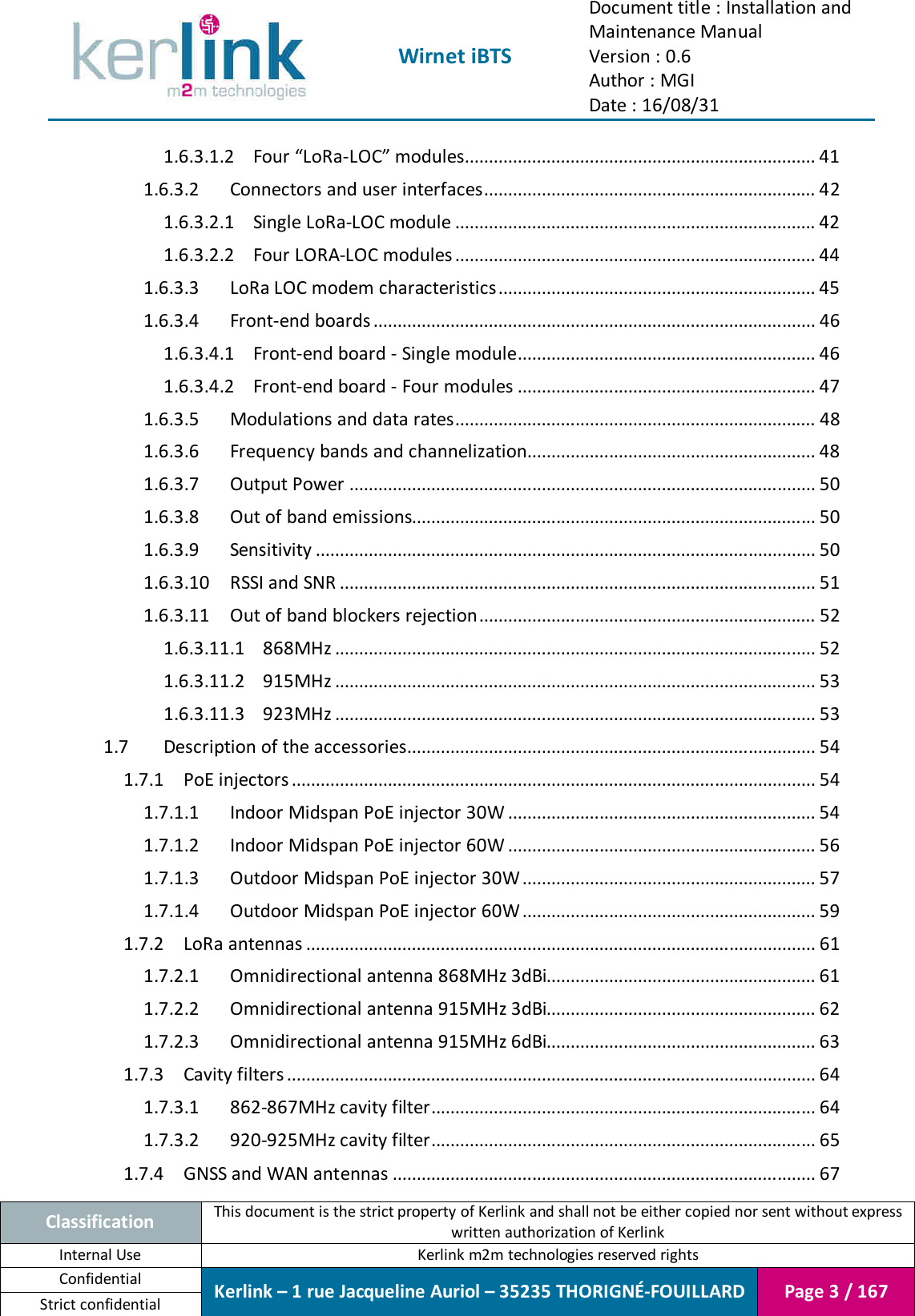  Wirnet iBTS Document title : Installation and Maintenance Manual Version : 0.6 Author : MGI Date : 16/08/31  Classification This document is the strict property of Kerlink and shall not be either copied nor sent without express written authorization of Kerlink Internal Use  Kerlink m2m technologies reserved rights Confidential Kerlink – 1 rue Jacqueline Auriol – 35235 THORIGNÉ-FOUILLARD Page 3 / 167 Strict confidential  1.6.3.1.2 Four “LoRa-LOC” modules ......................................................................... 41 1.6.3.2 Connectors and user interfaces ..................................................................... 42 1.6.3.2.1 Single LoRa-LOC module ........................................................................... 42 1.6.3.2.2 Four LORA-LOC modules ........................................................................... 44 1.6.3.3 LoRa LOC modem characteristics .................................................................. 45 1.6.3.4 Front-end boards ............................................................................................ 46 1.6.3.4.1 Front-end board - Single module.............................................................. 46 1.6.3.4.2 Front-end board - Four modules .............................................................. 47 1.6.3.5 Modulations and data rates........................................................................... 48 1.6.3.6 Frequency bands and channelization............................................................ 48 1.6.3.7 Output Power ................................................................................................. 50 1.6.3.8 Out of band emissions.................................................................................... 50 1.6.3.9 Sensitivity ........................................................................................................ 50 1.6.3.10 RSSI and SNR ................................................................................................... 51 1.6.3.11 Out of band blockers rejection ...................................................................... 52 1.6.3.11.1 868MHz .................................................................................................... 52 1.6.3.11.2 915MHz .................................................................................................... 53 1.6.3.11.3 923MHz .................................................................................................... 53 1.7 Description of the accessories ..................................................................................... 54 1.7.1 PoE injectors ............................................................................................................. 54 1.7.1.1 Indoor Midspan PoE injector 30W ................................................................ 54 1.7.1.2 Indoor Midspan PoE injector 60W ................................................................ 56 1.7.1.3 Outdoor Midspan PoE injector 30W ............................................................. 57 1.7.1.4 Outdoor Midspan PoE injector 60W ............................................................. 59 1.7.2 LoRa antennas .......................................................................................................... 61 1.7.2.1 Omnidirectional antenna 868MHz 3dBi........................................................ 61 1.7.2.2 Omnidirectional antenna 915MHz 3dBi........................................................ 62 1.7.2.3 Omnidirectional antenna 915MHz 6dBi........................................................ 63 1.7.3 Cavity filters .............................................................................................................. 64 1.7.3.1 862-867MHz cavity filter ................................................................................ 64 1.7.3.2 920-925MHz cavity filter ................................................................................ 65 1.7.4 GNSS and WAN antennas ........................................................................................ 67 