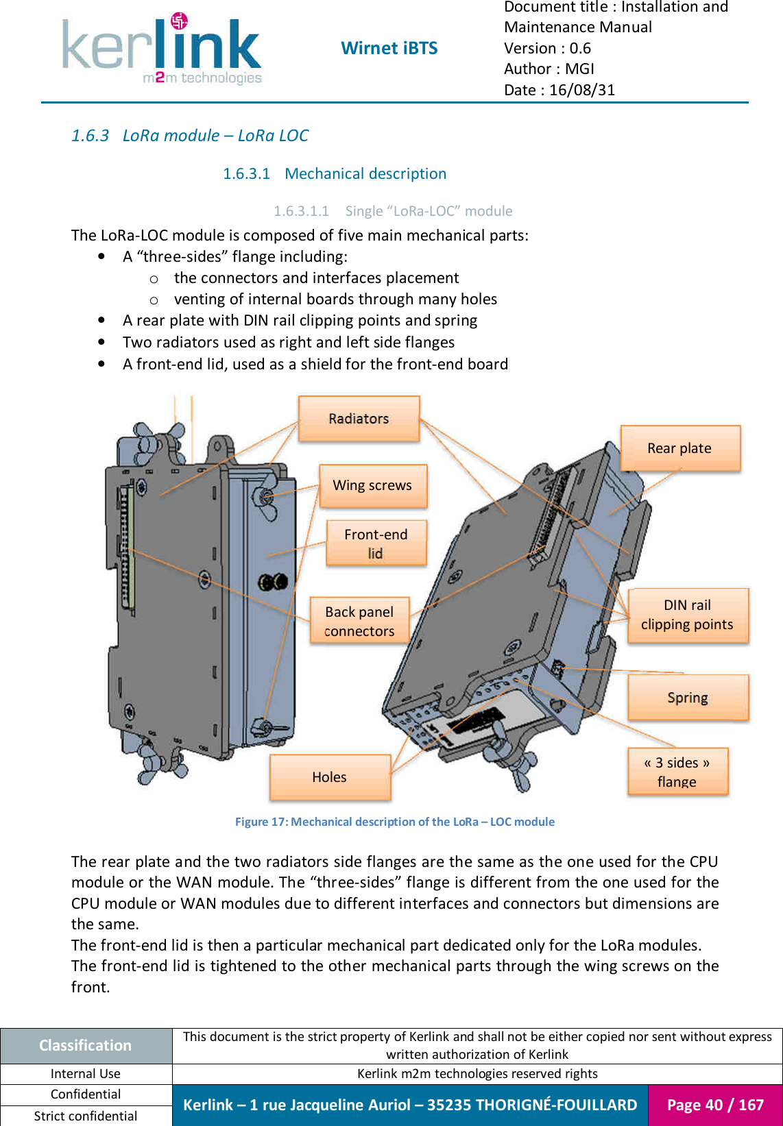  Wirnet iBTS Document title : Installation and Maintenance Manual Version : 0.6 Author : MGI Date : 16/08/31  Classification This document is the strict property of Kerlink and shall not be either copied nor sent without express written authorization of Kerlink Internal Use  Kerlink m2m technologies reserved rights Confidential Kerlink – 1 rue Jacqueline Auriol – 35235 THORIGNÉ-FOUILLARD Page 40 / 167 Strict confidential  1.6.3 LoRa module – LoRa LOC 1.6.3.1 Mechanical description 1.6.3.1.1 Single “LoRa-LOC” module The LoRa-LOC module is composed of five main mechanical parts: • A “three-sides” flange including: o the connectors and interfaces placement o venting of internal boards through many holes • A rear plate with DIN rail clipping points and spring • Two radiators used as right and left side flanges • A front-end lid, used as a shield for the front-end board   Figure 17: Mechanical description of the LoRa – LOC module  The rear plate and the two radiators side flanges are the same as the one used for the CPU module or the WAN module. The “three-sides” flange is different from the one used for the CPU module or WAN modules due to different interfaces and connectors but dimensions are the same. The front-end lid is then a particular mechanical part dedicated only for the LoRa modules. The front-end lid is tightened to the other mechanical parts through the wing screws on the front.  Rear plate Spring DIN rail clipping points Radiators « 3 sides » flange Front-end lid Back panel connectors Holes Wing screws 