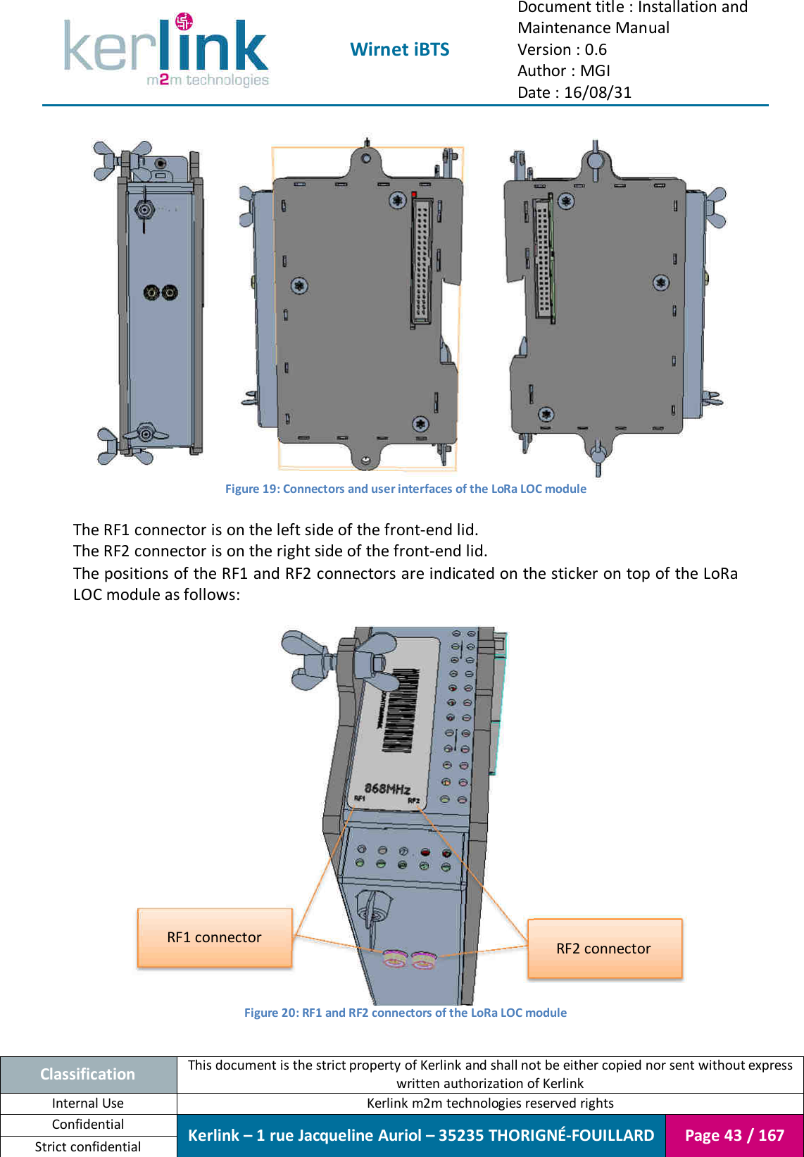  Wirnet iBTS Document title : Installation and Maintenance Manual Version : 0.6 Author : MGI Date : 16/08/31  Classification This document is the strict property of Kerlink and shall not be either copied nor sent without express written authorization of Kerlink Internal Use  Kerlink m2m technologies reserved rights Confidential Kerlink – 1 rue Jacqueline Auriol – 35235 THORIGNÉ-FOUILLARD Page 43 / 167 Strict confidential   Figure 19: Connectors and user interfaces of the LoRa LOC module  The RF1 connector is on the left side of the front-end lid. The RF2 connector is on the right side of the front-end lid. The positions of the RF1 and RF2 connectors are indicated on the sticker on top of the LoRa LOC module as follows:   Figure 20: RF1 and RF2 connectors of the LoRa LOC module  RF1 connector RF2 connector 
