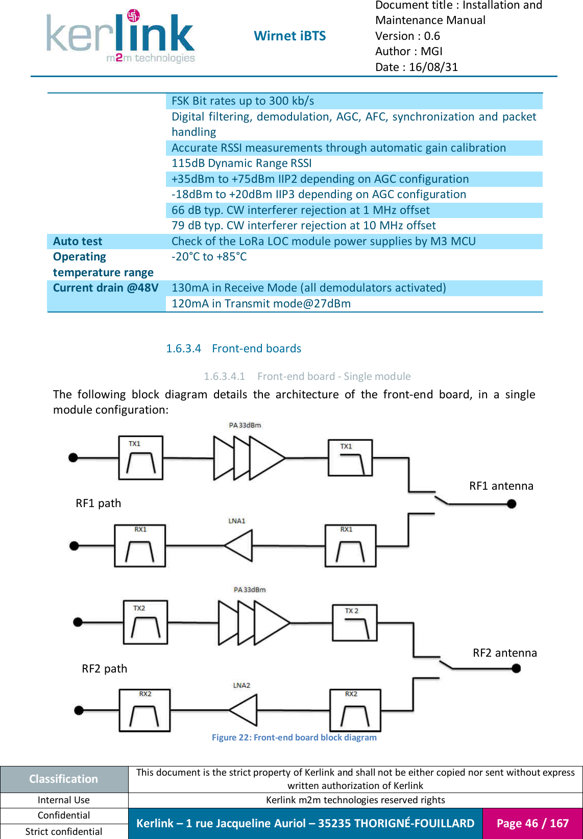  Wirnet iBTS Document title : Installation and Maintenance Manual Version : 0.6 Author : MGI Date : 16/08/31  Classification This document is the strict property of Kerlink and shall not be either copied nor sent without express written authorization of Kerlink Internal Use  Kerlink m2m technologies reserved rights Confidential Kerlink – 1 rue Jacqueline Auriol – 35235 THORIGNÉ-FOUILLARD Page 46 / 167 Strict confidential  FSK Bit rates up to 300 kb/s Digital filtering, demodulation, AGC, AFC, synchronization and packet handling Accurate RSSI measurements through automatic gain calibration 115dB Dynamic Range RSSI +35dBm to +75dBm IIP2 depending on AGC configuration -18dBm to +20dBm IIP3 depending on AGC configuration 66 dB typ. CW interferer rejection at 1 MHz offset 79 dB typ. CW interferer rejection at 10 MHz offset Auto test Check of the LoRa LOC module power supplies by M3 MCU Operating temperature range -20°C to +85°C Current drain @48V 130mA in Receive Mode (all demodulators activated) 120mA in Transmit mode@27dBm  1.6.3.4 Front-end boards 1.6.3.4.1 Front-end board - Single module The  following  block  diagram  details  the  architecture  of  the  front-end  board,  in  a  single module configuration:  Figure 22: Front-end board block diagram  RF1 antenna RF2 antenna RF1 path RF2 path 