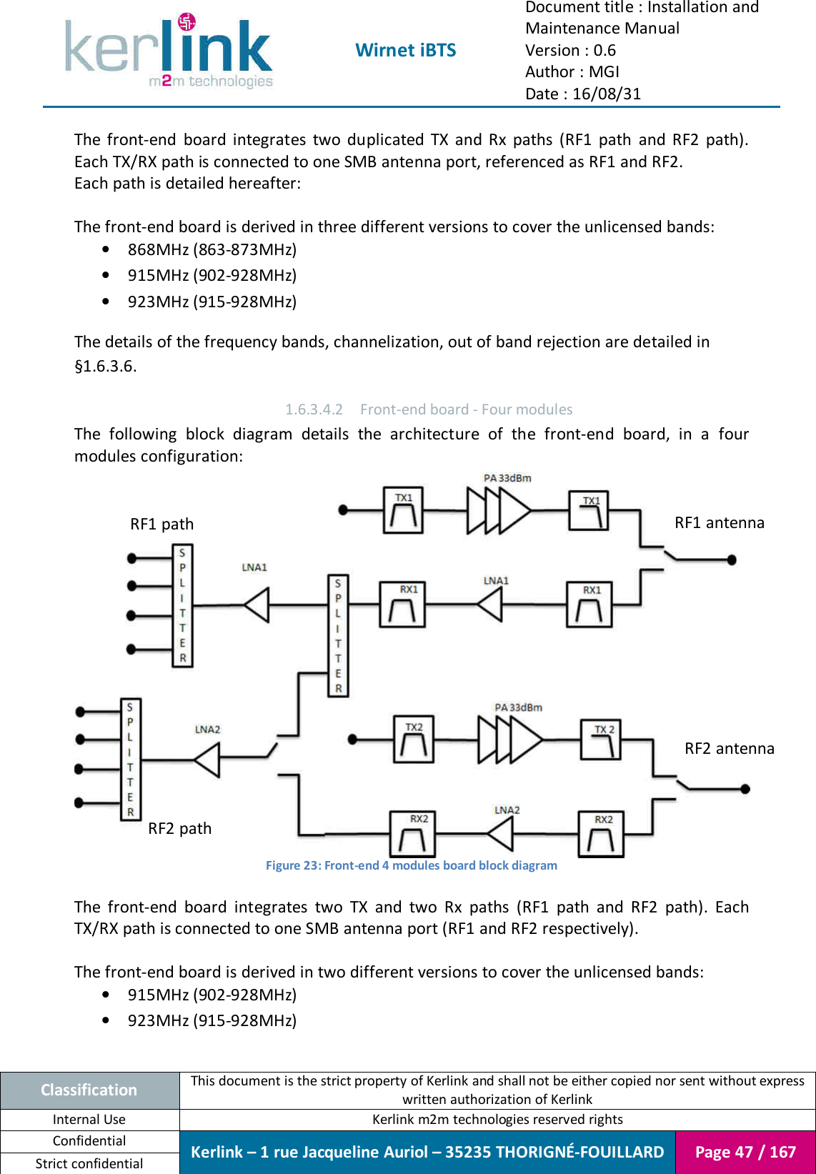  Wirnet iBTS Document title : Installation and Maintenance Manual Version : 0.6 Author : MGI Date : 16/08/31  Classification This document is the strict property of Kerlink and shall not be either copied nor sent without express written authorization of Kerlink Internal Use  Kerlink m2m technologies reserved rights Confidential Kerlink – 1 rue Jacqueline Auriol – 35235 THORIGNÉ-FOUILLARD Page 47 / 167 Strict confidential  The  front-end  board  integrates  two  duplicated  TX  and  Rx  paths  (RF1  path  and  RF2  path). Each TX/RX path is connected to one SMB antenna port, referenced as RF1 and RF2. Each path is detailed hereafter:  The front-end board is derived in three different versions to cover the unlicensed bands: • 868MHz (863-873MHz) • 915MHz (902-928MHz) • 923MHz (915-928MHz) The details of the frequency bands, channelization, out of band rejection are detailed in §1.6.3.6. 1.6.3.4.2 Front-end board - Four modules The  following  block  diagram  details  the  architecture  of  the  front-end  board,  in  a  four modules configuration:  Figure 23: Front-end 4 modules board block diagram  The  front-end  board  integrates  two  TX  and  two  Rx  paths  (RF1  path  and  RF2  path).  Each TX/RX path is connected to one SMB antenna port (RF1 and RF2 respectively).  The front-end board is derived in two different versions to cover the unlicensed bands: • 915MHz (902-928MHz) • 923MHz (915-928MHz) RF1 antenna RF2 antenna RF1 path RF2 path 