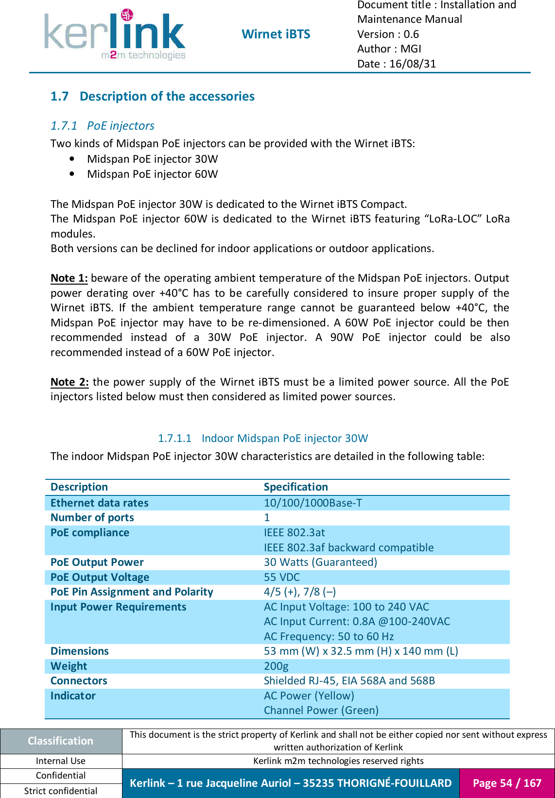  Wirnet iBTS Document title : Installation and Maintenance Manual Version : 0.6 Author : MGI Date : 16/08/31  Classification This document is the strict property of Kerlink and shall not be either copied nor sent without express written authorization of Kerlink Internal Use  Kerlink m2m technologies reserved rights Confidential Kerlink – 1 rue Jacqueline Auriol – 35235 THORIGNÉ-FOUILLARD Page 54 / 167 Strict confidential  1.7 Description of the accessories 1.7.1 PoE injectors Two kinds of Midspan PoE injectors can be provided with the Wirnet iBTS: • Midspan PoE injector 30W • Midspan PoE injector 60W  The Midspan PoE injector 30W is dedicated to the Wirnet iBTS Compact. The  Midspan PoE injector  60W is dedicated  to  the Wirnet  iBTS featuring “LoRa-LOC” LoRa modules. Both versions can be declined for indoor applications or outdoor applications.  Note 1: beware of the operating ambient temperature of the Midspan PoE injectors. Output power  derating  over  +40°C  has  to  be  carefully  considered  to  insure  proper  supply  of  the Wirnet  iBTS.  If  the  ambient  temperature  range  cannot  be  guaranteed  below  +40°C,  the Midspan  PoE  injector  may  have  to  be  re-dimensioned.  A  60W  PoE  injector  could  be  then recommended  instead  of  a  30W  PoE  injector.  A  90W  PoE  injector  could  be  also recommended instead of a 60W PoE injector.  Note 2:  the power supply  of the Wirnet iBTS must be a limited power source.  All the PoE injectors listed below must then considered as limited power sources.  1.7.1.1 Indoor Midspan PoE injector 30W The indoor Midspan PoE injector 30W characteristics are detailed in the following table:  Description Specification Ethernet data rates 10/100/1000Base-T Number of ports 1 PoE compliance IEEE 802.3at IEEE 802.3af backward compatible PoE Output Power 30 Watts (Guaranteed) PoE Output Voltage 55 VDC PoE Pin Assignment and Polarity 4/5 (+), 7/8 (–) Input Power Requirements AC Input Voltage: 100 to 240 VAC AC Input Current: 0.8A @100-240VAC AC Frequency: 50 to 60 Hz Dimensions 53 mm (W) x 32.5 mm (H) x 140 mm (L) Weight 200g Connectors Shielded RJ-45, EIA 568A and 568B Indicator AC Power (Yellow) Channel Power (Green) 