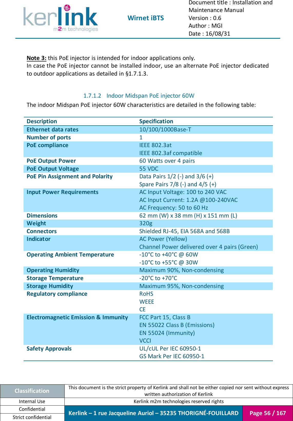  Wirnet iBTS Document title : Installation and Maintenance Manual Version : 0.6 Author : MGI Date : 16/08/31  Classification This document is the strict property of Kerlink and shall not be either copied nor sent without express written authorization of Kerlink Internal Use  Kerlink m2m technologies reserved rights Confidential Kerlink – 1 rue Jacqueline Auriol – 35235 THORIGNÉ-FOUILLARD Page 56 / 167 Strict confidential   Note 3: this PoE injector is intended for indoor applications only. In case the PoE injector cannot be installed indoor, use an alternate PoE injector dedicated to outdoor applications as detailed in §1.7.1.3.  1.7.1.2 Indoor Midspan PoE injector 60W The indoor Midspan PoE injector 60W characteristics are detailed in the following table:  Description Specification Ethernet data rates 10/100/1000Base-T Number of ports 1 PoE compliance IEEE 802.3at IEEE 802.3af compatible PoE Output Power 60 Watts over 4 pairs PoE Output Voltage 55 VDC PoE Pin Assignment and Polarity Data Pairs 1/2 (-) and 3/6 (+) Spare Pairs 7/8 (-) and 4/5 (+) Input Power Requirements AC Input Voltage: 100 to 240 VAC AC Input Current: 1.2A @100-240VAC AC Frequency: 50 to 60 Hz Dimensions 62 mm (W) x 38 mm (H) x 151 mm (L) Weight 320g Connectors Shielded RJ-45, EIA 568A and 568B Indicator AC Power (Yellow) Channel Power delivered over 4 pairs (Green) Operating Ambient Temperature -10°C to +40°C @ 60W -10°C to +55°C @ 30W Operating Humidity Maximum 90%, Non-condensing Storage Temperature -20°C to +70°C Storage Humidity Maximum 95%, Non-condensing Regulatory compliance RoHS WEEE CE Electromagnetic Emission &amp; Immunity FCC Part 15, Class B EN 55022 Class B (Emissions) EN 55024 (Immunity) VCCI Safety Approvals UL/cUL Per IEC 60950-1 GS Mark Per IEC 60950-1  