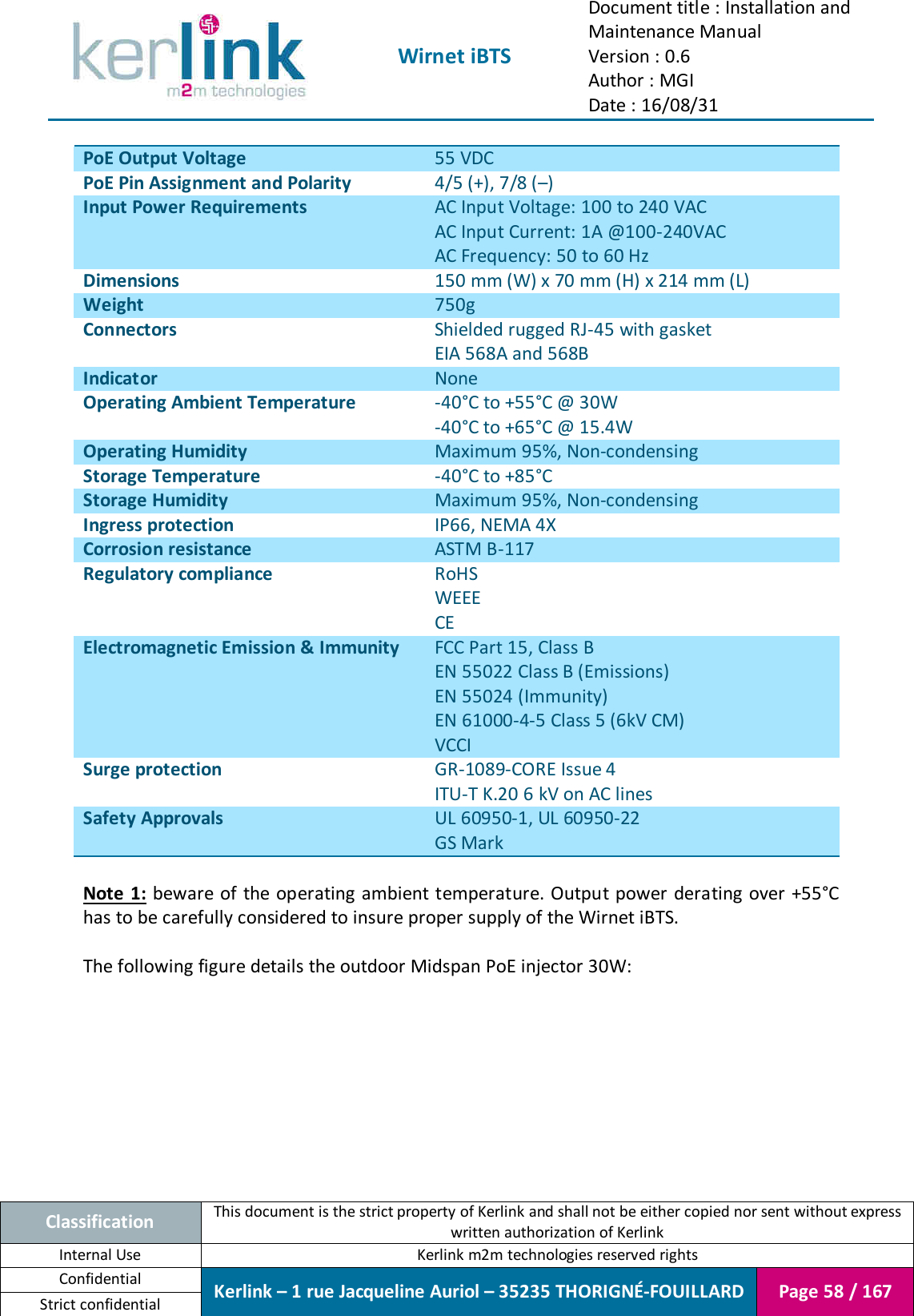  Wirnet iBTS Document title : Installation and Maintenance Manual Version : 0.6 Author : MGI Date : 16/08/31  Classification This document is the strict property of Kerlink and shall not be either copied nor sent without express written authorization of Kerlink Internal Use  Kerlink m2m technologies reserved rights Confidential Kerlink – 1 rue Jacqueline Auriol – 35235 THORIGNÉ-FOUILLARD Page 58 / 167 Strict confidential  PoE Output Voltage 55 VDC PoE Pin Assignment and Polarity 4/5 (+), 7/8 (–) Input Power Requirements AC Input Voltage: 100 to 240 VAC AC Input Current: 1A @100-240VAC AC Frequency: 50 to 60 Hz Dimensions 150 mm (W) x 70 mm (H) x 214 mm (L) Weight 750g Connectors Shielded rugged RJ-45 with gasket EIA 568A and 568B Indicator None Operating Ambient Temperature -40°C to +55°C @ 30W -40°C to +65°C @ 15.4W Operating Humidity Maximum 95%, Non-condensing Storage Temperature -40°C to +85°C Storage Humidity Maximum 95%, Non-condensing Ingress protection IP66, NEMA 4X Corrosion resistance ASTM B-117 Regulatory compliance RoHS WEEE CE Electromagnetic Emission &amp; Immunity FCC Part 15, Class B EN 55022 Class B (Emissions) EN 55024 (Immunity) EN 61000-4-5 Class 5 (6kV CM) VCCI Surge protection GR-1089-CORE Issue 4 ITU-T K.20 6 kV on AC lines Safety Approvals UL 60950-1, UL 60950-22 GS Mark  Note 1:  beware of the operating ambient temperature. Output power derating over +55°C has to be carefully considered to insure proper supply of the Wirnet iBTS.  The following figure details the outdoor Midspan PoE injector 30W: 