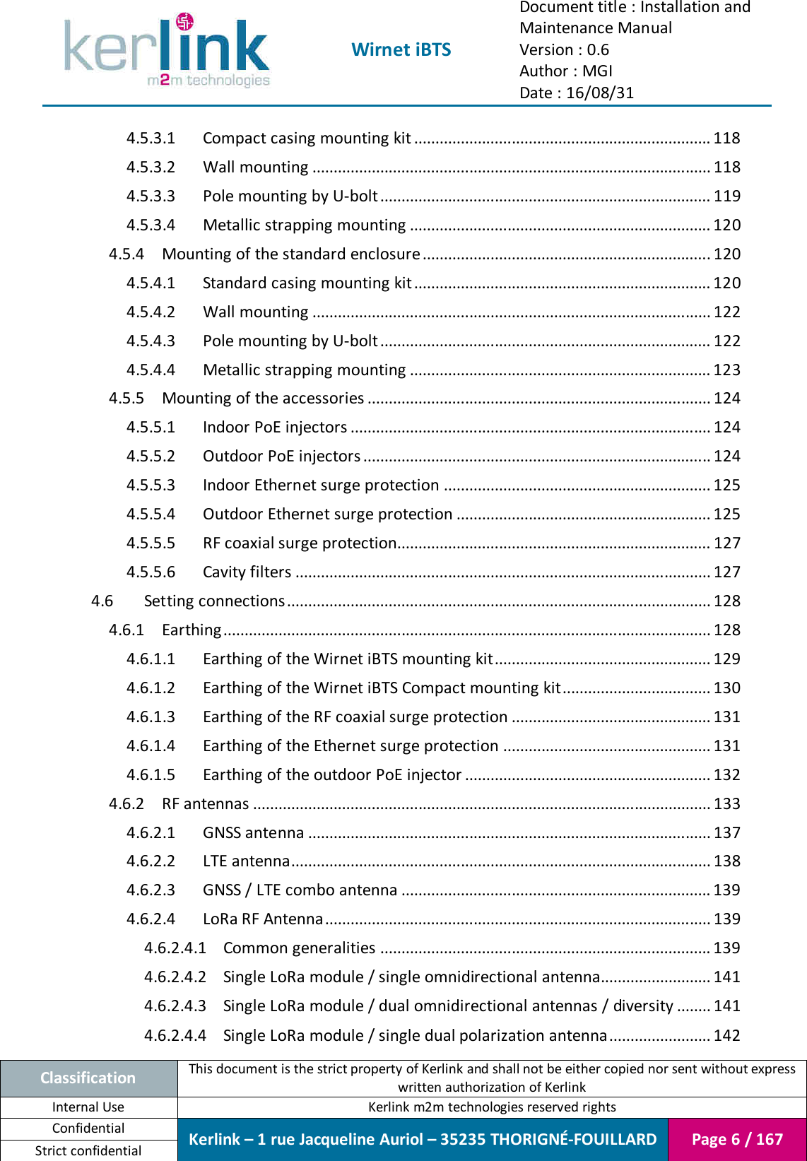  Wirnet iBTS Document title : Installation and Maintenance Manual Version : 0.6 Author : MGI Date : 16/08/31  Classification This document is the strict property of Kerlink and shall not be either copied nor sent without express written authorization of Kerlink Internal Use  Kerlink m2m technologies reserved rights Confidential Kerlink – 1 rue Jacqueline Auriol – 35235 THORIGNÉ-FOUILLARD Page 6 / 167 Strict confidential  4.5.3.1 Compact casing mounting kit ...................................................................... 118 4.5.3.2 Wall mounting .............................................................................................. 118 4.5.3.3 Pole mounting by U-bolt .............................................................................. 119 4.5.3.4 Metallic strapping mounting ....................................................................... 120 4.5.4 Mounting of the standard enclosure .................................................................... 120 4.5.4.1 Standard casing mounting kit ...................................................................... 120 4.5.4.2 Wall mounting .............................................................................................. 122 4.5.4.3 Pole mounting by U-bolt .............................................................................. 122 4.5.4.4 Metallic strapping mounting ....................................................................... 123 4.5.5 Mounting of the accessories ................................................................................. 124 4.5.5.1 Indoor PoE injectors ..................................................................................... 124 4.5.5.2 Outdoor PoE injectors .................................................................................. 124 4.5.5.3 Indoor Ethernet surge protection ............................................................... 125 4.5.5.4 Outdoor Ethernet surge protection ............................................................ 125 4.5.5.5 RF coaxial surge protection.......................................................................... 127 4.5.5.6 Cavity filters .................................................................................................. 127 4.6 Setting connections .................................................................................................... 128 4.6.1 Earthing ................................................................................................................... 128 4.6.1.1 Earthing of the Wirnet iBTS mounting kit ................................................... 129 4.6.1.2 Earthing of the Wirnet iBTS Compact mounting kit ................................... 130 4.6.1.3 Earthing of the RF coaxial surge protection ............................................... 131 4.6.1.4 Earthing of the Ethernet surge protection ................................................. 131 4.6.1.5 Earthing of the outdoor PoE injector .......................................................... 132 4.6.2 RF antennas ............................................................................................................ 133 4.6.2.1 GNSS antenna ............................................................................................... 137 4.6.2.2 LTE antenna................................................................................................... 138 4.6.2.3 GNSS / LTE combo antenna ......................................................................... 139 4.6.2.4 LoRa RF Antenna ........................................................................................... 139 4.6.2.4.1 Common generalities .............................................................................. 139 4.6.2.4.2 Single LoRa module / single omnidirectional antenna.......................... 141 4.6.2.4.3 Single LoRa module / dual omnidirectional antennas / diversity ........ 141 4.6.2.4.4 Single LoRa module / single dual polarization antenna ........................ 142 