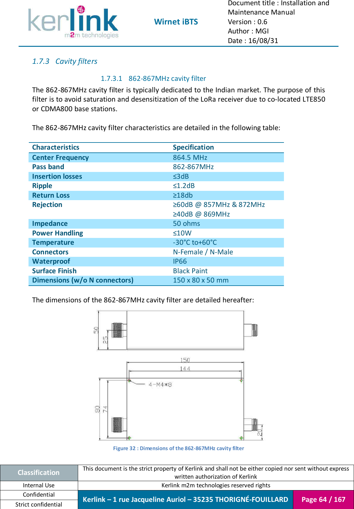  Wirnet iBTS Document title : Installation and Maintenance Manual Version : 0.6 Author : MGI Date : 16/08/31  Classification This document is the strict property of Kerlink and shall not be either copied nor sent without express written authorization of Kerlink Internal Use  Kerlink m2m technologies reserved rights Confidential Kerlink – 1 rue Jacqueline Auriol – 35235 THORIGNÉ-FOUILLARD Page 64 / 167 Strict confidential  1.7.3 Cavity filters 1.7.3.1 862-867MHz cavity filter The 862-867MHz cavity filter is typically dedicated to the Indian market. The purpose of this filter is to avoid saturation and desensitization of the LoRa receiver due to co-located LTE850 or CDMA800 base stations.  The 862-867MHz cavity filter characteristics are detailed in the following table:  Characteristics Specification Center Frequency 864.5 MHz Pass band 862-867MHz Insertion losses ≤3dB Ripple ≤1.2dB Return Loss ≥18db Rejection ≥60dB @ 857MHz &amp; 872MHz ≥40dB @ 869MHz Impedance 50 ohms Power Handling ≤10W Temperature -30°C to+60°C Connectors N-Female / N-Male Waterproof IP66 Surface Finish Black Paint Dimensions (w/o N connectors) 150 x 80 x 50 mm  The dimensions of the 862-867MHz cavity filter are detailed hereafter:  Figure 32 : Dimensions of the 862-867MHz cavity filter  