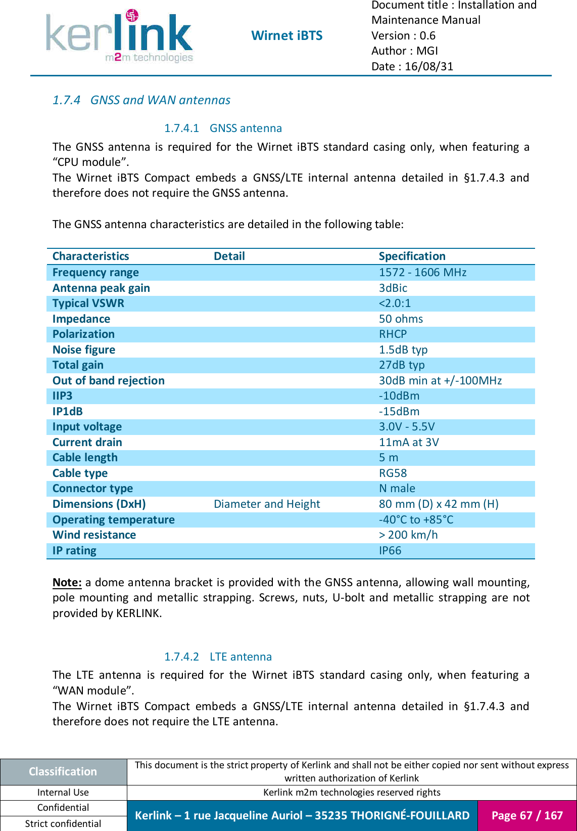  Wirnet iBTS Document title : Installation and Maintenance Manual Version : 0.6 Author : MGI Date : 16/08/31  Classification This document is the strict property of Kerlink and shall not be either copied nor sent without express written authorization of Kerlink Internal Use  Kerlink m2m technologies reserved rights Confidential Kerlink – 1 rue Jacqueline Auriol – 35235 THORIGNÉ-FOUILLARD Page 67 / 167 Strict confidential  1.7.4 GNSS and WAN antennas 1.7.4.1 GNSS antenna The  GNSS  antenna  is  required  for  the  Wirnet  iBTS  standard  casing  only,  when  featuring  a “CPU module”. The  Wirnet  iBTS  Compact  embeds  a  GNSS/LTE  internal  antenna  detailed  in  §1.7.4.3  and therefore does not require the GNSS antenna.  The GNSS antenna characteristics are detailed in the following table:  Characteristics Detail Specification Frequency range  1572 - 1606 MHz Antenna peak gain  3dBic Typical VSWR  &lt;2.0:1 Impedance  50 ohms Polarization  RHCP Noise figure  1.5dB typ Total gain  27dB typ Out of band rejection  30dB min at +/-100MHz IIP3  -10dBm IP1dB  -15dBm Input voltage  3.0V - 5.5V Current drain  11mA at 3V Cable length  5 m Cable type  RG58 Connector type  N male Dimensions (DxH) Diameter and Height 80 mm (D) x 42 mm (H) Operating temperature  -40°C to +85°C Wind resistance  &gt; 200 km/h IP rating  IP66  Note: a dome antenna bracket is provided with the GNSS antenna, allowing wall mounting, pole  mounting  and  metallic  strapping.  Screws,  nuts,  U-bolt  and  metallic  strapping  are  not provided by KERLINK.  1.7.4.2 LTE antenna The  LTE  antenna  is  required  for  the  Wirnet  iBTS  standard  casing  only,  when  featuring  a “WAN module”. The  Wirnet  iBTS  Compact  embeds  a  GNSS/LTE  internal  antenna  detailed  in  §1.7.4.3  and therefore does not require the LTE antenna.  