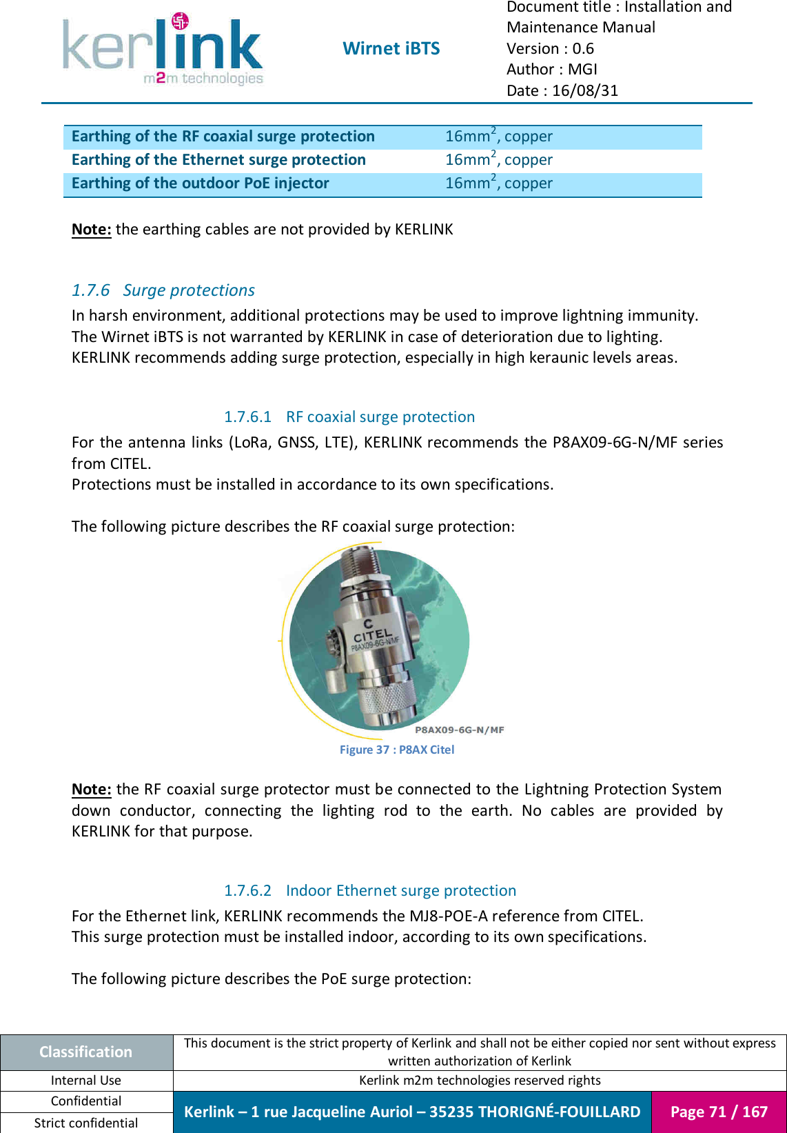  Wirnet iBTS Document title : Installation and Maintenance Manual Version : 0.6 Author : MGI Date : 16/08/31  Classification This document is the strict property of Kerlink and shall not be either copied nor sent without express written authorization of Kerlink Internal Use  Kerlink m2m technologies reserved rights Confidential Kerlink – 1 rue Jacqueline Auriol – 35235 THORIGNÉ-FOUILLARD Page 71 / 167 Strict confidential  Earthing of the RF coaxial surge protection 16mm2, copper Earthing of the Ethernet surge protection 16mm2, copper Earthing of the outdoor PoE injector 16mm2, copper  Note: the earthing cables are not provided by KERLINK  1.7.6 Surge protections In harsh environment, additional protections may be used to improve lightning immunity. The Wirnet iBTS is not warranted by KERLINK in case of deterioration due to lighting. KERLINK recommends adding surge protection, especially in high keraunic levels areas.  1.7.6.1 RF coaxial surge protection For the antenna links (LoRa, GNSS, LTE), KERLINK recommends the P8AX09-6G-N/MF series from CITEL. Protections must be installed in accordance to its own specifications.  The following picture describes the RF coaxial surge protection:  Figure 37 : P8AX Citel  Note: the RF coaxial surge protector must be connected to the Lightning Protection System down  conductor,  connecting  the  lighting  rod  to  the  earth.  No  cables  are  provided  by KERLINK for that purpose.  1.7.6.2 Indoor Ethernet surge protection For the Ethernet link, KERLINK recommends the MJ8-POE-A reference from CITEL. This surge protection must be installed indoor, according to its own specifications.  The following picture describes the PoE surge protection: 