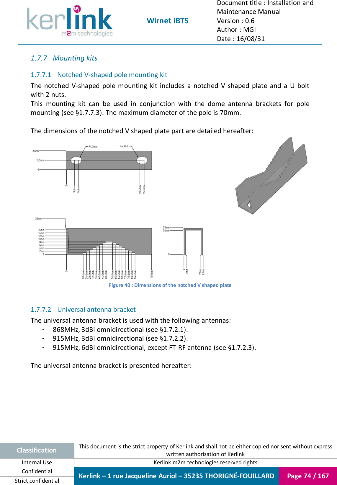  Wirnet iBTS Document title : Installation and Maintenance Manual Version : 0.6 Author : MGI Date : 16/08/31  Classification This document is the strict property of Kerlink and shall not be either copied nor sent without express written authorization of Kerlink Internal Use  Kerlink m2m technologies reserved rights Confidential Kerlink – 1 rue Jacqueline Auriol – 35235 THORIGNÉ-FOUILLARD Page 74 / 167 Strict confidential  1.7.7 Mounting kits 1.7.7.1 Notched V-shaped pole mounting kit The  notched  V-shaped  pole  mounting  kit  includes  a  notched  V  shaped  plate  and  a  U  bolt with 2 nuts. This  mounting  kit  can  be  used  in  conjunction  with  the  dome  antenna  brackets  for  pole mounting (see §1.7.7.3). The maximum diameter of the pole is 70mm.  The dimensions of the notched V shaped plate part are detailed hereafter:  Figure 40 : Dimensions of the notched V shaped plate  1.7.7.2 Universal antenna bracket The universal antenna bracket is used with the following antennas: - 868MHz, 3dBi omnidirectional (see §1.7.2.1). - 915MHz, 3dBi omnidirectional (see §1.7.2.2). - 915MHz, 6dBi omnidirectional, except FT-RF antenna (see §1.7.2.3).  The universal antenna bracket is presented hereafter: 