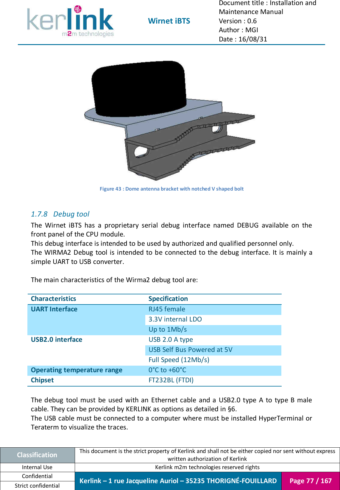  Wirnet iBTS Document title : Installation and Maintenance Manual Version : 0.6 Author : MGI Date : 16/08/31  Classification This document is the strict property of Kerlink and shall not be either copied nor sent without express written authorization of Kerlink Internal Use  Kerlink m2m technologies reserved rights Confidential Kerlink – 1 rue Jacqueline Auriol – 35235 THORIGNÉ-FOUILLARD Page 77 / 167 Strict confidential   Figure 43 : Dome antenna bracket with notched V shaped bolt  1.7.8 Debug tool The  Wirnet  iBTS  has  a  proprietary  serial  debug  interface  named  DEBUG  available  on  the front panel of the CPU module. This debug interface is intended to be used by authorized and qualified personnel only. The WIRMA2 Debug  tool is  intended to be connected to the debug interface. It is mainly a simple UART to USB converter.  The main characteristics of the Wirma2 debug tool are:  Characteristics Specification UART Interface RJ45 female 3.3V internal LDO Up to 1Mb/s USB2.0 interface USB 2.0 A type USB Self Bus Powered at 5V Full Speed (12Mb/s) Operating temperature range 0°C to +60°C Chipset FT232BL (FTDI)  The debug  tool must be used  with an Ethernet cable and a USB2.0 type  A  to  type B male cable. They can be provided by KERLINK as options as detailed in §6. The USB cable must be connected to a computer where must be installed HyperTerminal or Teraterm to visualize the traces.  