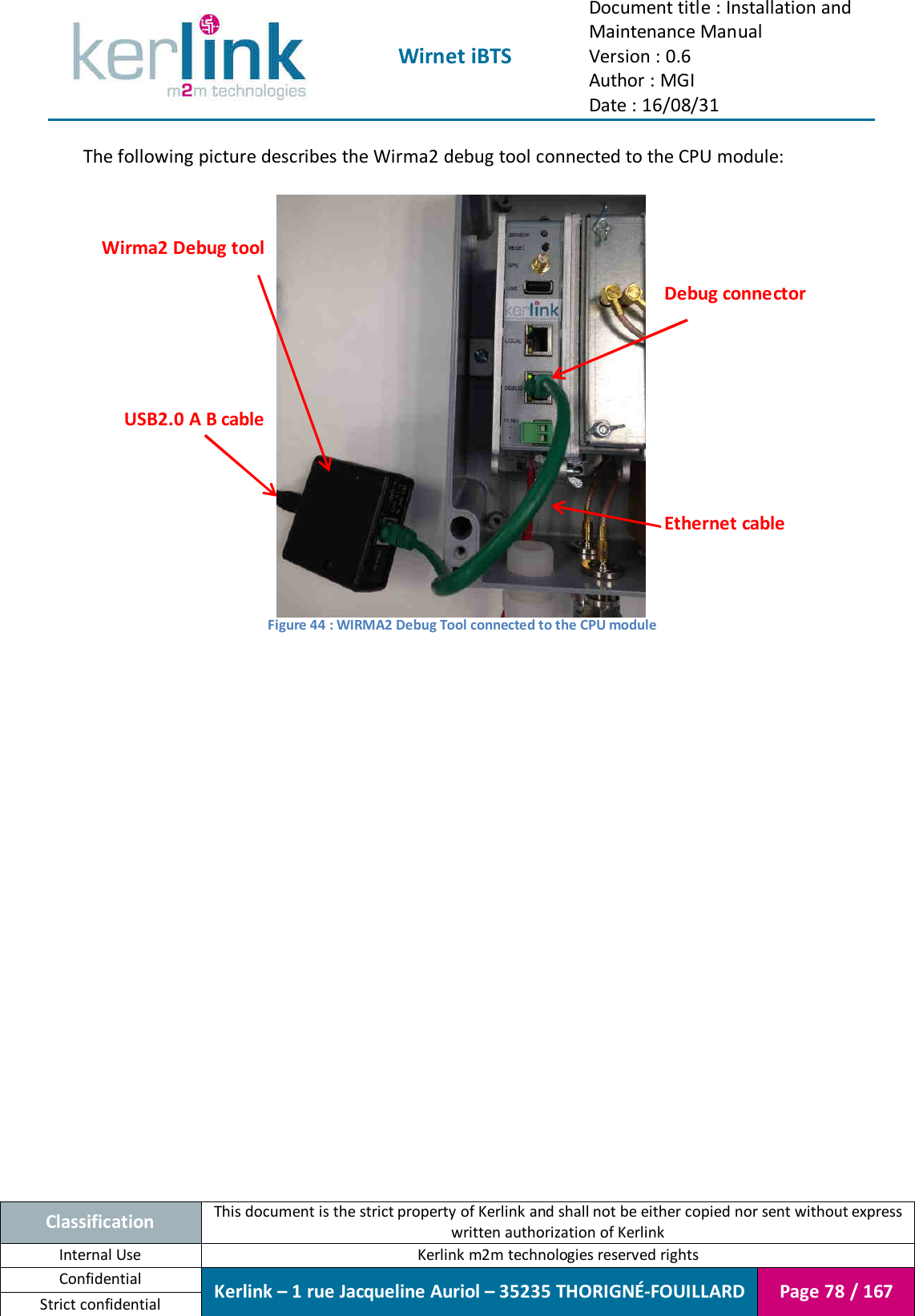  Wirnet iBTS Document title : Installation and Maintenance Manual Version : 0.6 Author : MGI Date : 16/08/31  Classification This document is the strict property of Kerlink and shall not be either copied nor sent without express written authorization of Kerlink Internal Use  Kerlink m2m technologies reserved rights Confidential Kerlink – 1 rue Jacqueline Auriol – 35235 THORIGNÉ-FOUILLARD Page 78 / 167 Strict confidential  The following picture describes the Wirma2 debug tool connected to the CPU module:   Figure 44 : WIRMA2 Debug Tool connected to the CPU module     Debug connector Ethernet cable Wirma2 Debug tool USB2.0 A B cable 