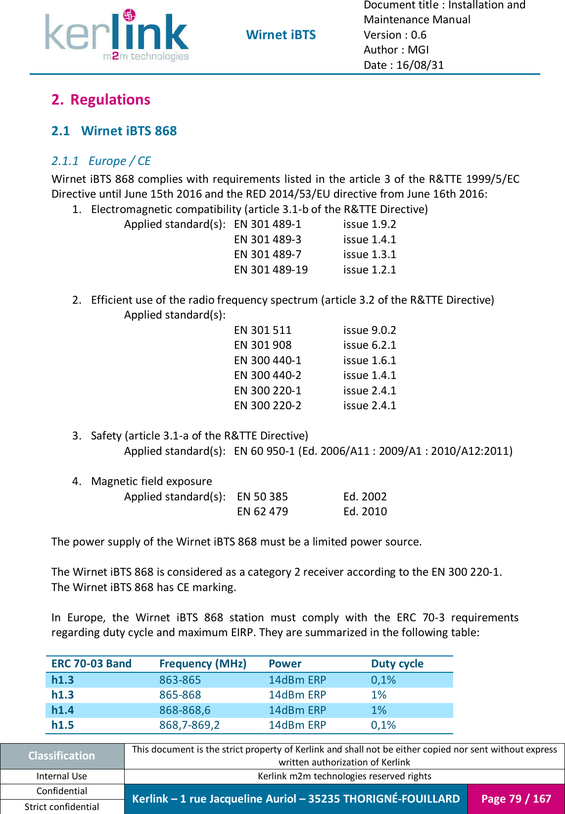  Wirnet iBTS Document title : Installation and Maintenance Manual Version : 0.6 Author : MGI Date : 16/08/31  Classification This document is the strict property of Kerlink and shall not be either copied nor sent without express written authorization of Kerlink Internal Use  Kerlink m2m technologies reserved rights Confidential Kerlink – 1 rue Jacqueline Auriol – 35235 THORIGNÉ-FOUILLARD Page 79 / 167 Strict confidential  2. Regulations 2.1 Wirnet iBTS 868 2.1.1 Europe / CE Wirnet iBTS 868 complies with requirements listed in the article 3 of the R&amp;TTE 1999/5/EC Directive until June 15th 2016 and the RED 2014/53/EU directive from June 16th 2016: 1. Electromagnetic compatibility (article 3.1-b of the R&amp;TTE Directive)     Applied standard(s):   EN 301 489-1    issue 1.9.2           EN 301 489-3    issue 1.4.1           EN 301 489-7    issue 1.3.1           EN 301 489-19   issue 1.2.1    2. Efficient use of the radio frequency spectrum (article 3.2 of the R&amp;TTE Directive)     Applied standard(s):   EN 301 511    issue 9.0.2 EN 301 908    issue 6.2.1 EN 300 440-1    issue 1.6.1           EN 300 440-2    issue 1.4.1           EN 300 220-1    issue 2.4.1           EN 300 220-2    issue 2.4.1    3. Safety (article 3.1-a of the R&amp;TTE Directive)     Applied standard(s):  EN 60 950-1 (Ed. 2006/A11 : 2009/A1 : 2010/A12:2011)   4. Magnetic field exposure      Applied standard(s):   EN 50 385    Ed. 2002            EN 62 479    Ed. 2010  The power supply of the Wirnet iBTS 868 must be a limited power source.  The Wirnet iBTS 868 is considered as a category 2 receiver according to the EN 300 220-1. The Wirnet iBTS 868 has CE marking.  In  Europe,  the  Wirnet  iBTS  868  station  must  comply  with  the  ERC  70-3  requirements regarding duty cycle and maximum EIRP. They are summarized in the following table:  ERC 70-03 Band Frequency (MHz) Power Duty cycle h1.3 863-865 14dBm ERP 0,1% h1.3 865-868 14dBm ERP 1% h1.4 868-868,6 14dBm ERP 1% h1.5 868,7-869,2 14dBm ERP 0,1% 