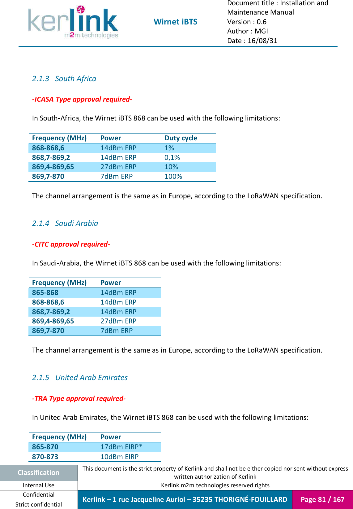  Wirnet iBTS Document title : Installation and Maintenance Manual Version : 0.6 Author : MGI Date : 16/08/31  Classification This document is the strict property of Kerlink and shall not be either copied nor sent without express written authorization of Kerlink Internal Use  Kerlink m2m technologies reserved rights Confidential Kerlink – 1 rue Jacqueline Auriol – 35235 THORIGNÉ-FOUILLARD Page 81 / 167 Strict confidential   2.1.3 South Africa  -ICASA Type approval required-  In South-Africa, the Wirnet iBTS 868 can be used with the following limitations:  Frequency (MHz) Power Duty cycle 868-868,6 14dBm ERP 1% 868,7-869,2 14dBm ERP 0,1% 869,4-869,65 27dBm ERP 10% 869,7-870 7dBm ERP 100%  The channel arrangement is the same as in Europe, according to the LoRaWAN specification.  2.1.4 Saudi Arabia   -CITC approval required-  In Saudi-Arabia, the Wirnet iBTS 868 can be used with the following limitations:  Frequency (MHz) Power 865-868 14dBm ERP 868-868,6 14dBm ERP 868,7-869,2 14dBm ERP 869,4-869,65 27dBm ERP 869,7-870 7dBm ERP  The channel arrangement is the same as in Europe, according to the LoRaWAN specification.  2.1.5 United Arab Emirates  -TRA Type approval required-  In United Arab Emirates, the Wirnet iBTS 868 can be used with the following limitations:  Frequency (MHz) Power 865-870 17dBm EIRP* 870-873 10dBm EIRP 