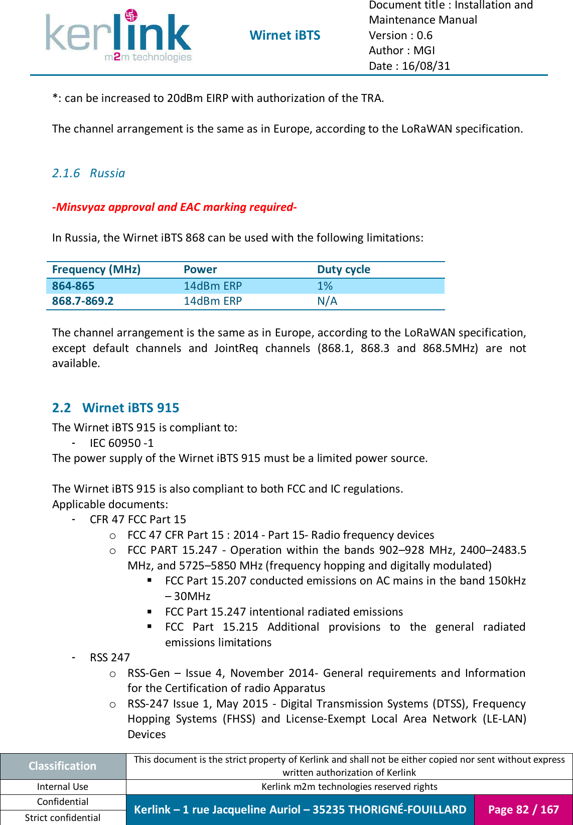  Wirnet iBTS Document title : Installation and Maintenance Manual Version : 0.6 Author : MGI Date : 16/08/31  Classification This document is the strict property of Kerlink and shall not be either copied nor sent without express written authorization of Kerlink Internal Use  Kerlink m2m technologies reserved rights Confidential Kerlink – 1 rue Jacqueline Auriol – 35235 THORIGNÉ-FOUILLARD Page 82 / 167 Strict confidential  *: can be increased to 20dBm EIRP with authorization of the TRA.  The channel arrangement is the same as in Europe, according to the LoRaWAN specification.  2.1.6 Russia  -Minsvyaz approval and EAC marking required-  In Russia, the Wirnet iBTS 868 can be used with the following limitations:  Frequency (MHz) Power Duty cycle 864-865 14dBm ERP 1% 868.7-869.2 14dBm ERP N/A  The channel arrangement is the same as in Europe, according to the LoRaWAN specification, except  default  channels  and  JointReq  channels  (868.1,  868.3  and  868.5MHz)  are  not available.  2.2 Wirnet iBTS 915 The Wirnet iBTS 915 is compliant to: - IEC 60950 -1 The power supply of the Wirnet iBTS 915 must be a limited power source.  The Wirnet iBTS 915 is also compliant to both FCC and IC regulations. Applicable documents: - CFR 47 FCC Part 15 o FCC 47 CFR Part 15 : 2014 - Part 15- Radio frequency devices o FCC  PART  15.247  -  Operation  within  the  bands  902–928  MHz,  2400–2483.5 MHz, and 5725–5850 MHz (frequency hopping and digitally modulated)  FCC Part 15.207 conducted emissions on AC mains in the band 150kHz – 30MHz  FCC Part 15.247 intentional radiated emissions  FCC  Part  15.215  Additional  provisions  to  the  general  radiated emissions limitations - RSS 247 o RSS-Gen  –  Issue  4,  November  2014-  General  requirements  and  Information for the Certification of radio Apparatus o RSS-247 Issue 1, May 2015 - Digital Transmission Systems (DTSS), Frequency Hopping  Systems  (FHSS)  and  License-Exempt  Local  Area  Network  (LE-LAN) Devices 