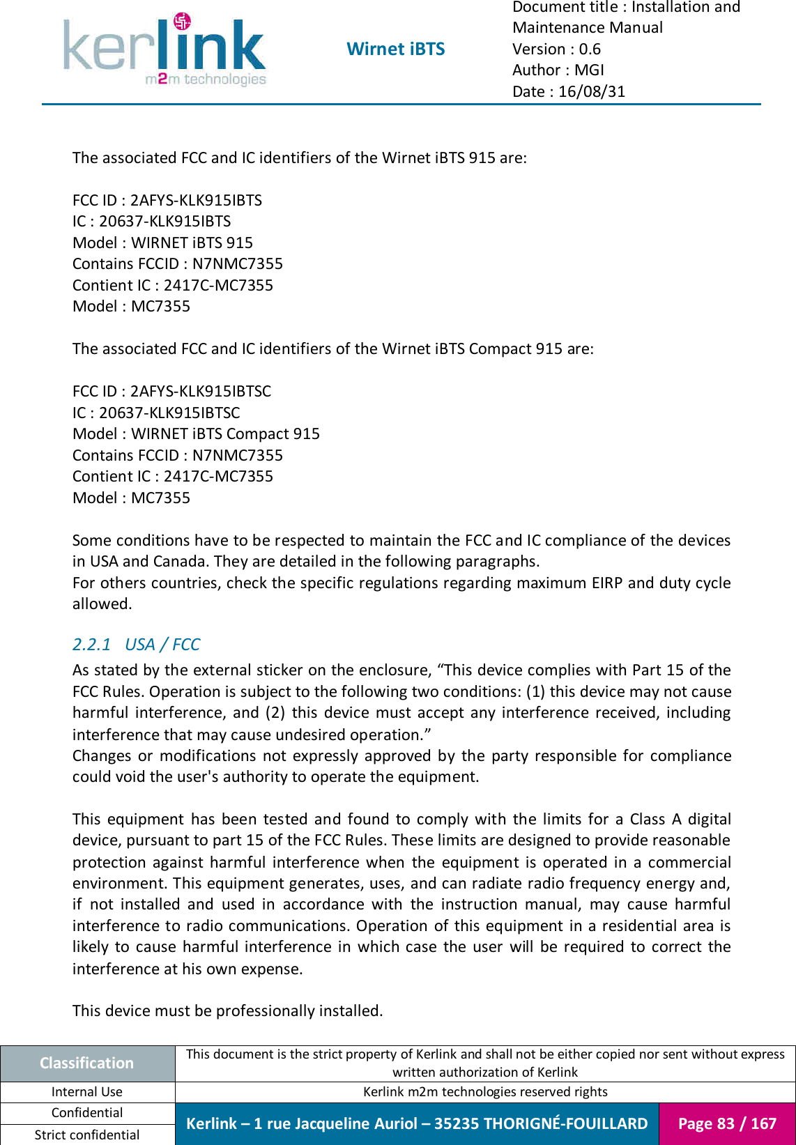  Wirnet iBTS Document title : Installation and Maintenance Manual Version : 0.6 Author : MGI Date : 16/08/31  Classification This document is the strict property of Kerlink and shall not be either copied nor sent without express written authorization of Kerlink Internal Use  Kerlink m2m technologies reserved rights Confidential Kerlink – 1 rue Jacqueline Auriol – 35235 THORIGNÉ-FOUILLARD Page 83 / 167 Strict confidential   The associated FCC and IC identifiers of the Wirnet iBTS 915 are:  FCC ID : 2AFYS-KLK915IBTS IC : 20637-KLK915IBTS Model : WIRNET iBTS 915 Contains FCCID : N7NMC7355 Contient IC : 2417C-MC7355 Model : MC7355  The associated FCC and IC identifiers of the Wirnet iBTS Compact 915 are:  FCC ID : 2AFYS-KLK915IBTSC IC : 20637-KLK915IBTSC Model : WIRNET iBTS Compact 915 Contains FCCID : N7NMC7355 Contient IC : 2417C-MC7355 Model : MC7355  Some conditions have to be respected to maintain the FCC and IC compliance of the devices in USA and Canada. They are detailed in the following paragraphs. For others countries, check the specific regulations regarding maximum EIRP and duty cycle allowed. 2.2.1 USA / FCC As stated by the external sticker on the enclosure, “This device complies with Part 15 of the FCC Rules. Operation is subject to the following two conditions: (1) this device may not cause harmful  interference,  and  (2)  this  device  must  accept  any  interference  received,  including interference that may cause undesired operation.” Changes  or  modifications  not  expressly  approved  by  the  party  responsible  for  compliance could void the user&apos;s authority to operate the equipment.  This  equipment  has  been  tested  and  found  to  comply  with  the  limits  for  a  Class  A  digital device, pursuant to part 15 of the FCC Rules. These limits are designed to provide reasonable protection  against  harmful  interference  when  the  equipment  is  operated  in  a  commercial environment. This equipment generates, uses, and can radiate radio frequency energy and, if  not  installed  and  used  in  accordance  with  the  instruction  manual,  may  cause  harmful interference to radio communications. Operation  of  this equipment in a  residential area is likely  to  cause  harmful interference  in  which  case  the  user  will  be  required  to  correct  the interference at his own expense.  This device must be professionally installed.  