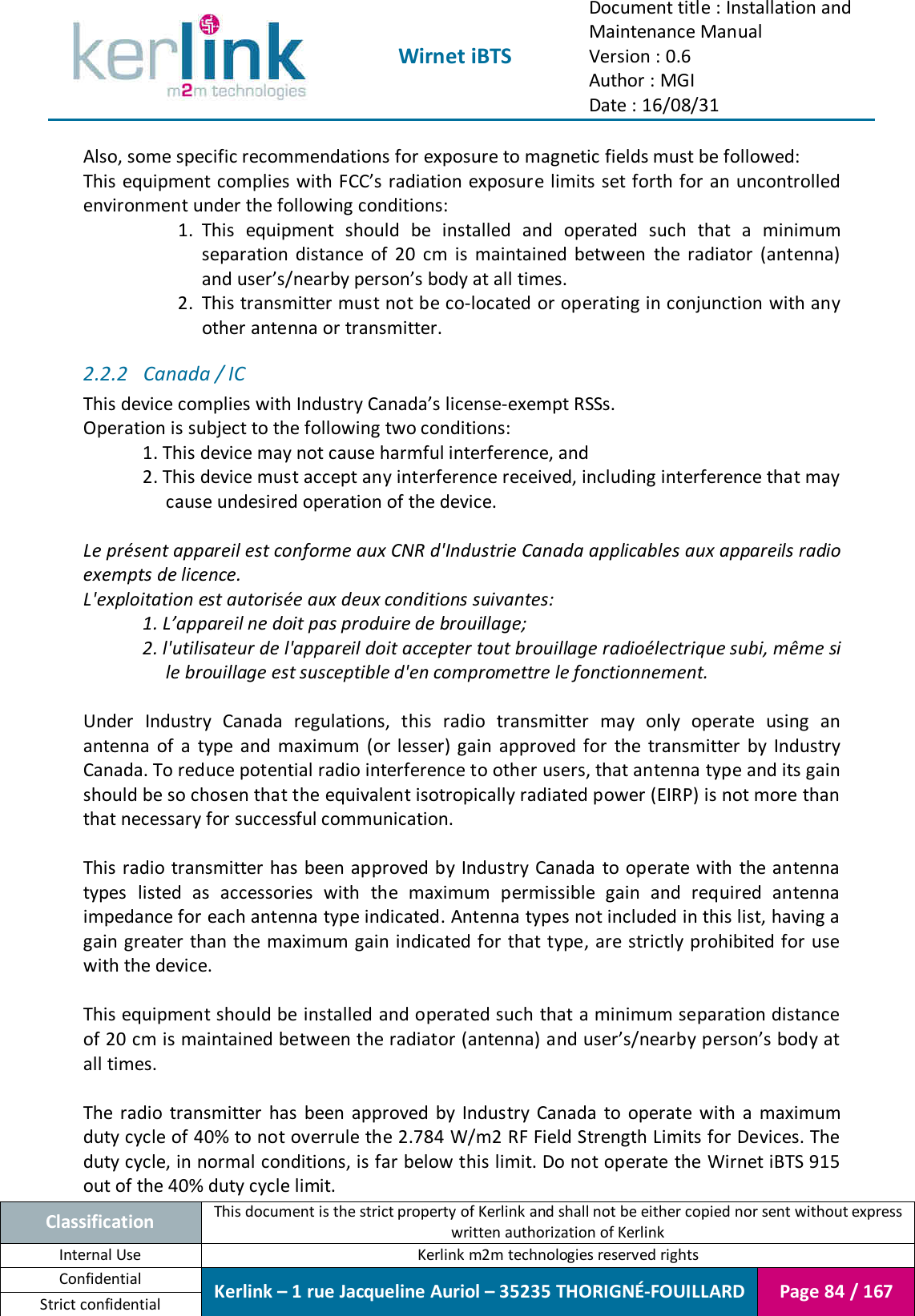  Wirnet iBTS Document title : Installation and Maintenance Manual Version : 0.6 Author : MGI Date : 16/08/31  Classification This document is the strict property of Kerlink and shall not be either copied nor sent without express written authorization of Kerlink Internal Use  Kerlink m2m technologies reserved rights Confidential Kerlink – 1 rue Jacqueline Auriol – 35235 THORIGNÉ-FOUILLARD Page 84 / 167 Strict confidential  Also, some specific recommendations for exposure to magnetic fields must be followed: This equipment complies with FCC’s radiation exposure limits set  forth for an uncontrolled environment under the following conditions: 1.  This  equipment  should  be  installed  and  operated  such  that  a  minimum separation  distance  of  20  cm  is  maintained  between  the  radiator  (antenna) and user’s/nearby person’s body at all times. 2.  This transmitter must not be co-located or operating in conjunction with any other antenna or transmitter. 2.2.2 Canada / IC This device complies with Industry Canada’s license-exempt RSSs. Operation is subject to the following two conditions: 1. This device may not cause harmful interference, and 2. This device must accept any interference received, including interference that may cause undesired operation of the device.  Le présent appareil est conforme aux CNR d&apos;Industrie Canada applicables aux appareils radio exempts de licence. L&apos;exploitation est autorisée aux deux conditions suivantes: 1. L’appareil ne doit pas produire de brouillage; 2. l&apos;utilisateur de l&apos;appareil doit accepter tout brouillage radioélectrique subi, même si le brouillage est susceptible d&apos;en compromettre le fonctionnement.  Under  Industry  Canada  regulations,  this  radio  transmitter  may  only  operate  using  an antenna  of  a  type  and  maximum  (or  lesser) gain  approved  for  the  transmitter  by  Industry Canada. To reduce potential radio interference to other users, that antenna type and its gain should be so chosen that the equivalent isotropically radiated power (EIRP) is not more than that necessary for successful communication.  This radio transmitter has  been approved by Industry Canada  to operate  with  the antenna types  listed  as  accessories  with  the  maximum  permissible  gain  and  required  antenna impedance for each antenna type indicated. Antenna types not included in this list, having a gain greater  than the maximum gain indicated for  that type, are strictly prohibited for  use with the device.  This equipment should be installed and operated such that a minimum separation distance of 20 cm is maintained between the radiator (antenna) and user’s/nearby person’s body at all times.  The  radio  transmitter  has  been  approved  by  Industry  Canada  to  operate  with  a  maximum duty cycle of 40% to not overrule the 2.784 W/m2 RF Field Strength Limits for Devices. The duty cycle, in normal conditions, is far below this limit. Do not operate the Wirnet iBTS 915 out of the 40% duty cycle limit. 