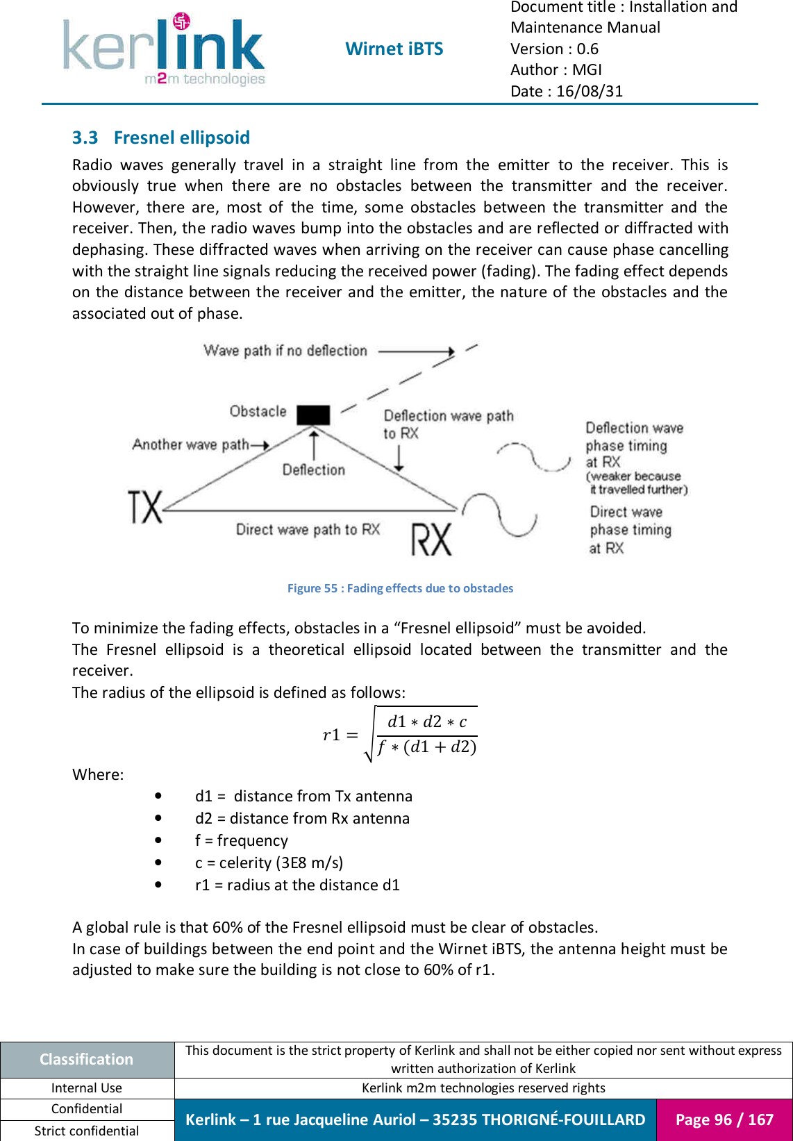  Wirnet iBTS Document title : Installation and Maintenance Manual Version : 0.6 Author : MGI Date : 16/08/31  Classification This document is the strict property of Kerlink and shall not be either copied nor sent without express written authorization of Kerlink Internal Use  Kerlink m2m technologies reserved rights Confidential Kerlink – 1 rue Jacqueline Auriol – 35235 THORIGNÉ-FOUILLARD Page 96 / 167 Strict confidential  3.3 Fresnel ellipsoid Radio  waves  generally  travel  in  a  straight  line  from  the  emitter  to  the  receiver.  This  is obviously  true  when  there  are  no  obstacles  between  the  transmitter  and  the  receiver. However,  there  are,  most  of  the  time,  some  obstacles  between  the  transmitter  and  the receiver. Then, the radio waves bump into the obstacles and are reflected or diffracted with dephasing. These diffracted waves when arriving on the receiver can cause phase cancelling with the straight line signals reducing the received power (fading). The fading effect depends on the  distance between the receiver and the emitter, the nature of the obstacles and the associated out of phase.  Figure 55 : Fading effects due to obstacles  To minimize the fading effects, obstacles in a “Fresnel ellipsoid” must be avoided. The  Fresnel  ellipsoid  is  a  theoretical  ellipsoid  located  between  the  transmitter  and  the receiver. The radius of the ellipsoid is defined as follows: 11∗2∗∗12 Where: • d1 =  distance from Tx antenna • d2 = distance from Rx antenna • f = frequency • c = celerity (3E8 m/s) • r1 = radius at the distance d1  A global rule is that 60% of the Fresnel ellipsoid must be clear of obstacles. In case of buildings between the end point and the Wirnet iBTS, the antenna height must be adjusted to make sure the building is not close to 60% of r1. 